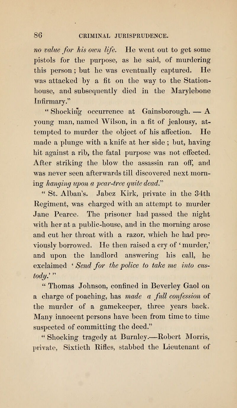 no value for his own life. He went out to get some pistols for the purpose, as he said, of murdering this person; but he was eventually captured. He was attacked by a fit on the way to the Station- house, and subsequently died in the Marylebone Infirmary.  Shocking' occurrence at Gainsborough. — A young man, named Wilson, in a fit of jealousy, at- tempted to murder the object of his affection. He made a plunge with a knife at her side ; but, having hit against a rib, the fatal purpose was not effected. After striking the blow the assassin ran off, and was never seen afterwards till discovered next morn- ing hanging upon a pear-tree quite dead.''''  St. Alban's. Jabez Kirk, private in the 34th Regiment, was charged with an attempt to murder Jane Pearce. The prisoner had passed the night with her at a public-house, and in the morning arose and cut her throat with a razor, which he had pre- viously borrowed. He then raised a cry of ' murder,' and upon the landlord answering his call, he exclaimed ' Send for the police to take me into cus- tody:   Thomas Johnson, confined in Beverley Gaol on a charge of poaching, has made a full confession of the murder of a gamekeeper, three years back. Many innocent persons have been from time to time suspected of committing the deed.  Shocking tragedy at Burnley.—Robert Morris, private, Sixtieth Rifles, stabbed the Lieutenant of