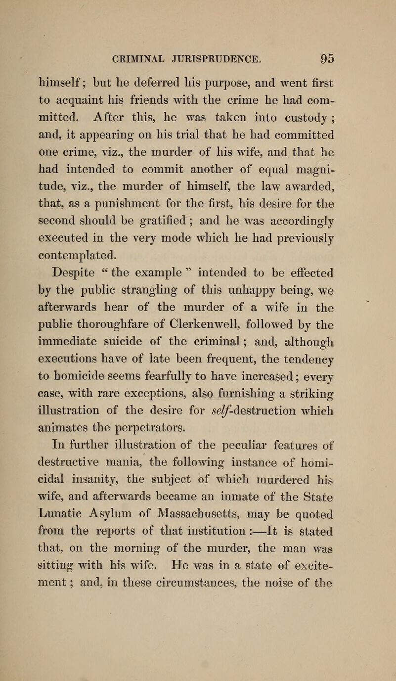 himself; but he deferred his purpose, and went first to acquaint his friends with the crime he had com- mitted. After this, he was taken into custody ; and, it appearing on his trial that he had committed one crime, viz., the murder of his wife, and that he had intended to commit another of equal magni- tude, viz., the murder of himself, the law awarded, that, as a punishment for the first, his desire for the second should be gratified ; and he was accordingly executed in the very mode which he had previously contemplated. Despite  the example  intended to be effected by the public strangling of this unhappy being, w^e afterwards hear of the murder of a wife in the public thoroughfare of Clerkenwell, followed by the immediate suicide of the criminal; and, although executions have of late been frequent, the tendency to homicide seems fearfully to have increased; every case, with rare exceptions, also furnishing a striking illustration of the desire for ^eZ/'-destruction which animates the perpetrators. In further illustration of the peculiar featai*es of destructive mania, the following instance of homi- cidal insanity, the subject of which murdered his wife, and afterwards became an inmate of the State Lunatic Asylum of Massachusetts, may be quoted from the reports of that institution:—It is stated that, on the morning of the murder, the man was sitting with his wife. He was in a state of excite- ment ; and, in these circumstances, the noise of the