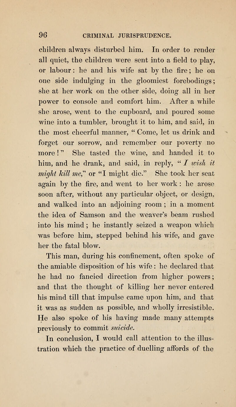 children always disturbed him. In order to render all quiet, the children were sent into a field to play, or labour: he and his wife sat by the fire; he on one side indulging in the gloomiest forebodings; she at her w^ork on the other side, doing all in her power to console and comfort him. After a while she arose, went to the cupboard, and poured some wine into a tumbler, brought it to him, and said, in the most cheerful manner,  Come, let us drink and forget our sorrow, and remember our poverty no more! She tasted the wine, and handed it to him, and he drank, and said, in reply,  / wish it might hill me,'''' or I might die. She took her seat again by the fire, and went to her work: he arose soon after, without any particular object, or design, and walked into an adjoining room ; in a moment the idea of Samson and the weaver's beam rushed into his mind; he instantly seized a weapon which was before him, stepped behind his wife, and gave her the fatal blow. This man, during his confinement, often spoke of the amiable disposition of his wife: he declared that he had no fancied direction from higher powers; and that the thought of killing her never entered his mind till that impulse came upon him, and that it was as sudden as possible, and wholly irresistible. He also spoke of his having made many attempts previously to commit suicide. In conclusion, I would call attention to the illus- tration which the practice of duelling affords of the