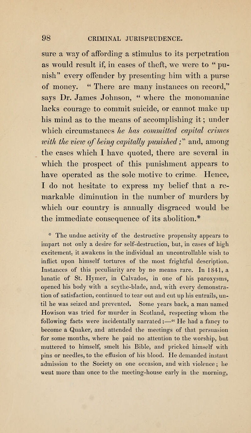 sure a way of affording a stimulus to its perpetration as would result if, in cases of theft, we were to  pu- nish every offender by presenting him with a purse of money.  There are many instances on record, says Dr. James Johnson,  where the monomaniac lacks courage to commit suicide, or cannot make up his mind as to the means of accomplishing it; under which circumstances he has committed capital crimes with the view of being capitalli/ punished i''^ and, among the cases which I have quoted, there are several in which the prospect of this punishment appears to have oj)erated as the sole motive to crime. Hence, I do not hesitate to express my belief that a re- markable diminution in the number of murders by which our country is annually disgraced would be the immediate consequence of its abolition.* * The undue activity of the destructive propensity appears to impart not only a desire for self-destruction, but, in cases of high excitement; it awakens in the individual an uncontrollable wish to inflict upon himself tortures of the most frightful description. Instances of this peculiarity are by no means rare. In 1841, a lunatic of St. Hymer, in Calvados, in one of his paroxysms, opened his body with a scythe-blade, and, with every demonstra- tion of satisfaction, continued to tear out and cut up his entrails, un- til he was seized and prevented. Some years back, a man named Howison was tried for murder in Scotland, respecting whom the following facts were incidentally narrated:— He had a fancy to become a Quaker, and attended the meetings of that persuasion for some months, where he paid no attention to the worship, but muttered to himself, smelt his Bible, and pricked himself with pins or needles, to the effusion of his blood. He demanded instant admission to the Society on one occasion, and with violence; he went more than once to the meeting-house early in the morning.