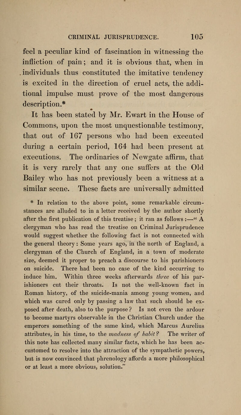 feel a peculiar kind of fascination in witnessing the infliction of pain; and it is obvious that, when in individuals thus constituted the imitative tendency- is excited in the direction of cruel acts, the addi- tional impulse must prove of the most dangerous description.* It has been stated by Mr. Ewart in the House of Commons, upon the most unquestionable testimony, that out of 167 persons who had been executed during a certain period, 164 had been present at executions. The ordinaries of Newgate affirm, that it is very rarely that any one suffers at the Old Bailey who has not previously been a witness at a similar scene. These facts are universally admitted * In relation to the above point, some remarkable circum- stances are alluded to in a letter received by the author shortly after the first publication of this treatise; it ran as follows :— A clergyman who has read the treatise on Criminal Jurisprudence would suggest whether the following fact is not connected with the general theory: Some years ago, in the north of England, a clergyman of the Church of England, in a town of moderate size, deemed it proper to preach a discourse to his parishioners on suicide. There had been no case of the kind occurring to induce him. Within three weeks afterwards three of his par- ishioners cut their throats. Is not the well-known fact in Roman history, of the suicide-mania among young women, and which was cured only by passing a law that such should be ex- posed after death, also to the purpose ? Is not even the ardour to become martyrs observable in the Christian Church under the emperors something of the same kind, which Marcus Aurelius attributes, in his time, to the madness of habit ? The writer of this note has collected many similar facts, which he has been ac- customed to resolve into the attraction of the sympathetic powers, but is now convinced that phrenology affords a more philosophical or at least a more obvious, solution.