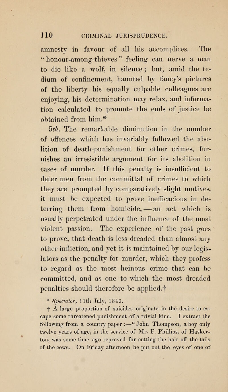 amnesty in favour of all liis accomplices. Tlie  honour-among-thieves feeling can nerve a man to die like a wolf, in silence ; but, amid the te- dium of confinement, haunted by fancy's pictures of the liberty his equally culpable colleagues are enjoying, his determination may relax, and informa- tion calculated to promote the ends of justice be obtained from him.* bth. The remarkable diminution in the number of offences which has invariably followed the abo- lition of death-punishment for other crimes, fur- nishes an irresistible argument for its abolition in cases of murder. If this penalty is insufficient to deter men from the committal of crimes to which they are prompted by comparatively slight motives, it must be expected to j)iove inefficacious in de- terring them from homicide, — an act which is usually perpetrated under the influence of the most violent passion. The exj)erience of the past goes to prove, that death is less dreaded than almost any other infliction, and yet it is maintained by our legis- lators as the penalty for murder, which they profess to regard as the most heinous crime that can be committed, and as one to which the most dreaded penalties should therefore be applied.f * Spectator, 11th July, 1840. -j- A large proportion of suicides originate in the desire to es- cape some threatened punishment of a trivial kind. I extract the following from a country paper :— John Thompson, a boy only twelve years of age, in the service of Mr. F. Phillips, of Hasker- ton, was some time ago reproved for cutting the hair off the tails of the cows. On Friday afternoon he put out the eyes of one of