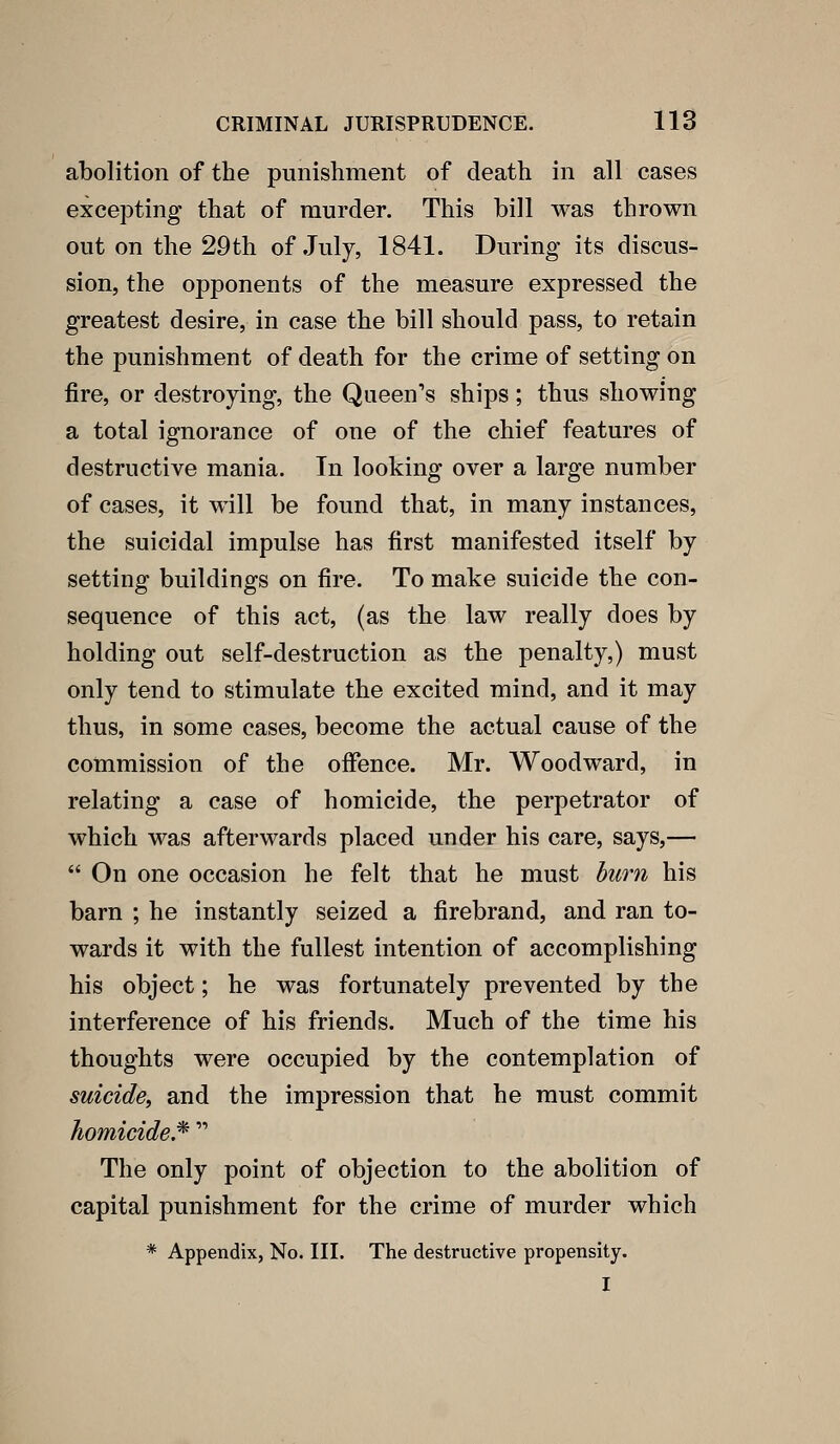 abolition of the punishment of death in all cases excepting that of murder. This bill was thrown out on the 29th of July, 1841. During its discus- sion, the opponents of the measure expressed the greatest desire, in case the bill should pass, to retain the punishment of death for the crime of setting on fire, or destroying, the Queen's ships; thus showing a total ignorance of one of the chief features of destructive mania. In looking over a large number of cases, it will be found that, in many instances, the suicidal impulse has first manifested itself by setting buildings on fire. To make suicide the con- sequence of this act, (as the law really does by holding out self-destruction as the penalty,) must only tend to stimulate the excited mind, and it may thus, in some cases, become the actual cause of the conimission of the offence. Mr. Woodward, in relating a case of homicide, the perpetrator of which was afterwards placed under his care, says,—  On one occasion he felt that he must hum his barn ; he instantly seized a firebrand, and ran to- wards it with the fullest intention of accomplishing his object; he was fortunately prevented by the interference of his friends. Much of the time his thoughts were occupied by the contemplation of suicide^ and the impression that he must commit homicide.^  The only point of objection to the abolition of capital punishment for the crime of murder which * Appendix, No. III. The destructive propensity. I