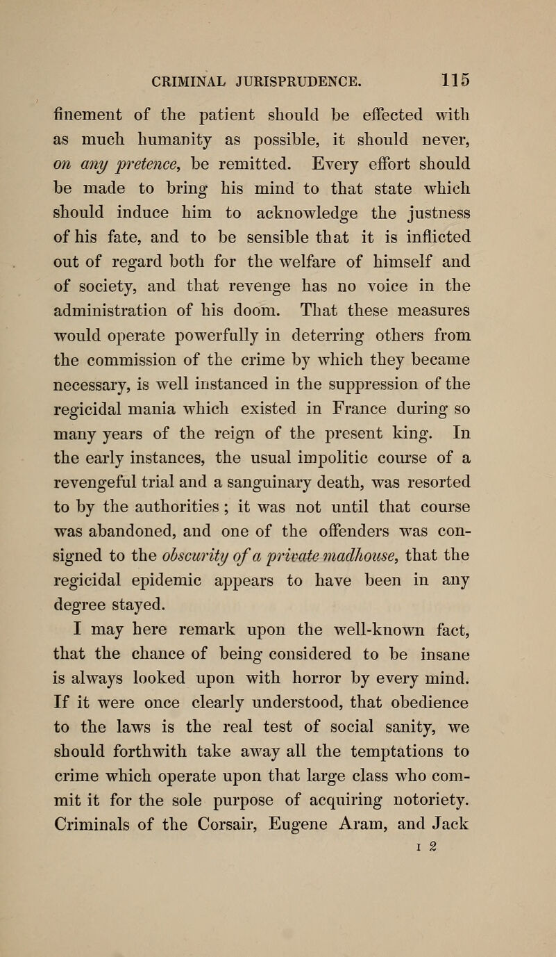 finement of the patient should be eiFeeted with as much humanity as possible, it should never, on any pretence, be remitted. Every eifort should be made to bring his mind to that state which should induce him to acknowledge the justness of his fate, and to be sensible that it is inflicted out of regard both for the welfare of himself and of society, and that revenge has no voice in the administration of his doom. That these measures would operate powerfully in deterring others from the commission of the crime by which they became necessary, is well instanced in the suppression of the regicidal mania which existed in France during so many years of the reign of the present king. In the early instances, the usual impolitic course of a revengeful trial and a sanguinary death, was resorted to by the authorities ; it was not until that course was abandoned, and one of the offenders was con- signed to the obscurity of a 'private madJiouse, that the regicidal epidemic appears to have been in any degree stayed. I may here remark upon the well-known fact, that the chance of being considered to be insane is always looked upon with horror by every mind. If it were once clearly understood, that obedience to the laws is the real test of social sanity, we should forthwith take away all the temptations to crime which operate upon that large class who com- mit it for the sole purpose of acquiring notoriety. Criminals of the Corsair, Eugene Aram, and Jack I 2