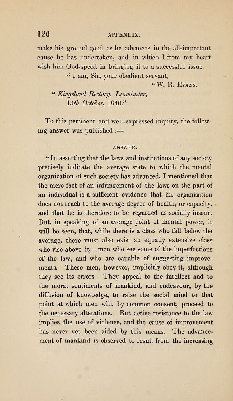 make his ground good as he advances in the all-important cause he has undertaken, and in which I from my heart wish him God-speed in bringing it to a successful issue. '• I am, Sir, your obedient servant,  W. R. Evans.  Kingsland Rectory, Leominster^ ISth October, 1840. To this pertinent and well-expressed inquiry, the follow- ing answer was published :— ANSWER.  In asserting that the laws and institutions of any society precisely indicate the average state to which the mental organization of such society has advanced, I mentioned that the mere fact of an infringement of the laws on the part of an individual is a suflBcient evidence that his organisation does not reach to the average degree of health, or capacity, and that he is therefore to be regarded as socially insane. But, in speaking of an average point of mental power, it will be seen, that, while there is a class who fall below the average, there must also exist an equally extensive class who rise above it,—men who see some of the imperfections of the law, and who are capable of suggesting improve- ments. These men, however, implicitly obey it, although they see its errors. They appeal to the intellect and to the moral sentiments of mankind, and endeavour, by the diflFusion of knowledge, to raise the social mind to that point at which men will, by common consent, proceed to the necessary alterations. But active resistance to the law implies the use of violence, and the cause of improvement has never yet been aided by this means. The advance- ment of mankind is observed to result from the increasing