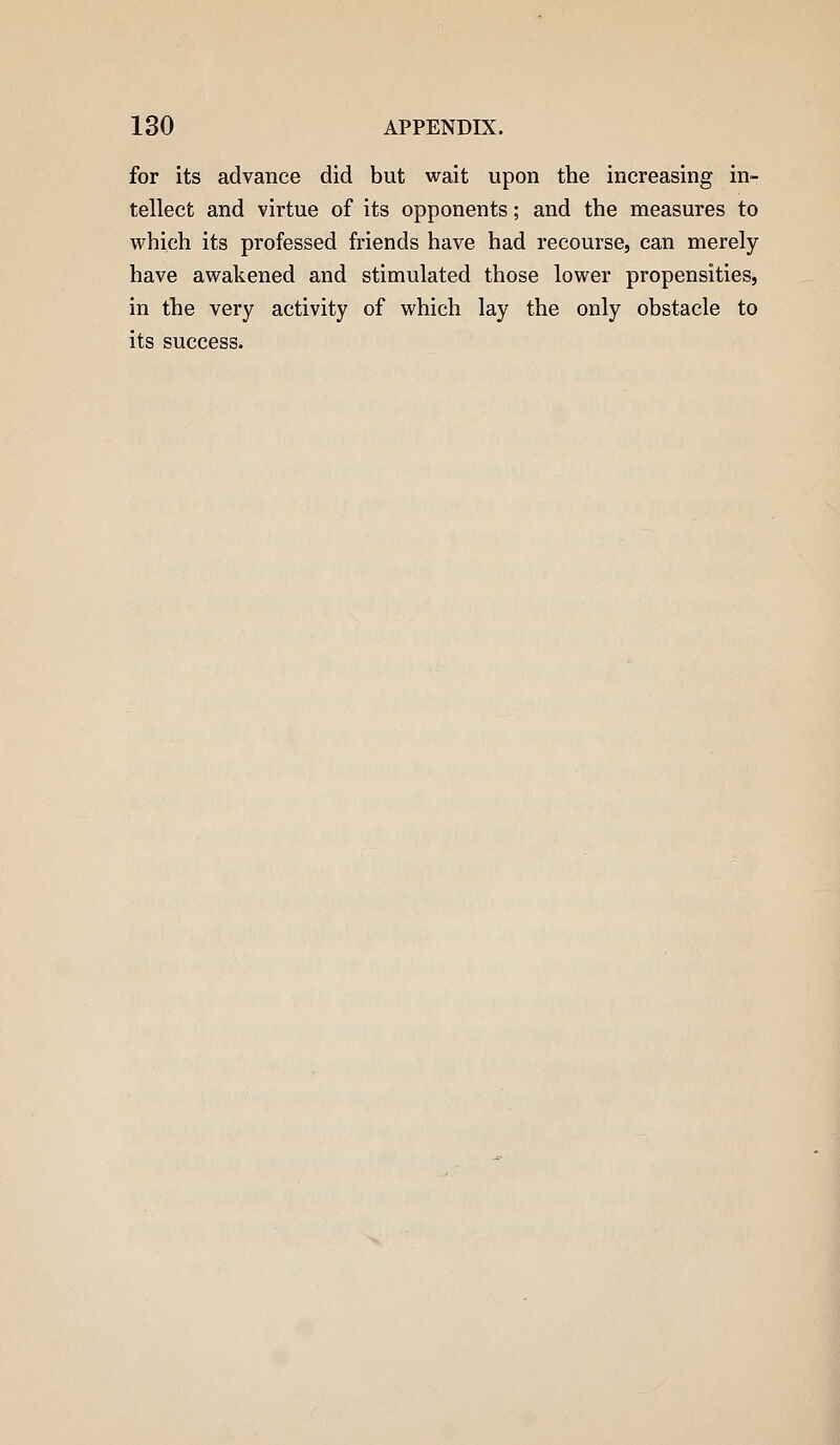 for its advance did but wait upon the increasing in- tellect and virtue of its opponents; and the measures to which its professed friends have had recourse, can merely have awakened and stimulated those lower propensities, in the very activity of which lay the only obstacle to its success.