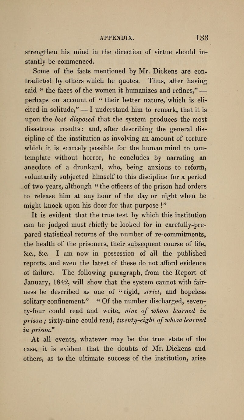 strengthen his mind in the direction of virtue should in- stantly be commenced. Some of the facts mentioned by Mr. Dickens are con- tradicted by others which he quotes. Thus, after having said  the faces of the women it humanizes and refines, — perhaps on account of  their better nature, which is eli- cited in solitude, — I understand him to remark, that it is upon the best disposed that the system produces the most disastrous results: and, after describing the general dis- cipline of the institution as involving an amount of torture which it is scarcely possible for the human mind to con- template without horror, he concludes by narrating an anecdote of a drunkard, who, being anxious to reforrti, voluntarily subjected himself to this discipline for a period . of two years, although  the officers of the prison had orders to release him at any hour of the day or night when he might knock upon his door for that purpose ! It is evident that the true test by which this institution can be judged must chiefly be looked for in carefully-pre- pared statistical returns of the number of re-commitments, the health of the prisoners, their subsequent course of life, &c., &c. I am now in possession of all the published reports, and even the latest of these do not afford evidence of failure. The following paragraph, from the Report of January, 1842, will show that the system cannot with fair- ness be described as one of rigid, strict, and hopeless solitary confinement.  Of the number discharged, seven- ty-four could read and write, nine of whom learned in prison ; sixty-nine could read, twentt/^eight of whom learned in prison At all events, whatever may be the true state of the case, it is evident that the doubts of Mr. Dickens and others, as to the ultimate success of the institution, arise