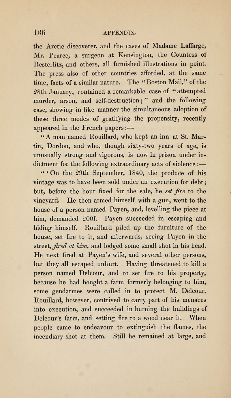 the Arctic discoverer, and the cases of Madame Laifarge, Mr. Pearce, a surgeon at Kensington, the Countess of Resterlitz, and others, all furnished illustrations in point. The press also of other countries afforded, at the same time, facts of a similar nature. The  Boston Mail, of the 28th January, contained a remarkable case of attempted murder, arson, and self-destruction;  and the following case, showing in like manner the simultaneous adoption of these three modes of gratifying the propensity, recently appeared in the French papers:—  A man named Rouillard, who kept an inn at St. Mar- tin, Dordon, and who, though sixty-two years of age, is unusually strong and vigorous, is now in prison under in- dictment for the following extraordinary acts of violence:— 'On the 29th September, 1840, the produce of his vintage was to have been sold under an execution for debt; but, before the hour fixed for the sale, he set fire to the vineyard. He then armed himself with a gun, went to the house of a person named Payen, and, levelling the piece at him, demanded 200f. Payen succeeded in escaping and hiding himself Rouillard piled up the furniture of the house, set fire to it, and afterwards, seeing Payen in the street, j'?re^ at Mm, and lodged some small shot in his head. He next fired at Payen's wife, and several other persons, but they all escaped unhurt. Having threatened to kill a person named Delcour, and to set fire to his property, because he had bought a farm formerly belonging to him, some gendarmes were called in to protect M. Delcour. Rouillard, however, contrived to carry part of his menaces into execution, and succeeded in burning the buildings of Delcour's farm, and setting fire to a wood near it. When people came to endeavour to extinguish the flames, the incendiary shot at them. Still he remained at large, and