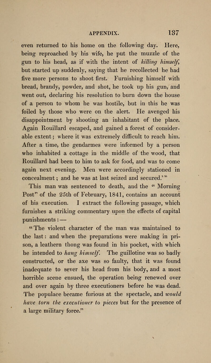 even returned to his home on the following day. Here, being reproached by his wife, he put the muzzle of the gun to his head, as if with the intent of killing himself, but started up suddenly, saying that he recollected he had five more persons to shoot first. Furnishing himself with bread, brandy, powder, and shot, he took up his gun, and went out, declaring his resolution to burn down the house of a person to whom he was hostile, but in this he was foiled by those who were on the alert. He avenged his disappointment by shooting an inhabitant of the place. Again Rouillard escaped, and gained a forest of consider- able extent; where it was extremely difficult to reach him. After a time, the gendarmes were informed by a person who inhabited a cottage in the middle of the wood, that Rouillard had been to him to ask for food, and was to come again next evening. Men were accordingly stationed in concealment; and he was at last seized and secured. This man waS sentenced to death, and the  Morning Post of the 25th of February, 1841, contains an account of his execution. I extract the following passage, which furnishes a striking commentary upon the effects of capital punishments: — The violent character of the man was maintained to the last: and when the preparations were making in pri- son, a leathern thong was found in his pocket, with which he intended to hang himself. The guillotine was so badly constructed, or the axe was so faulty, that it was found inadequate to sever his head from his body, and a most horrible scene ensued, the operation being renewed over and over again by three executioners before he was dead. The populace became furious at the spectacle, and tvoiild have torn the executioner to pieces but for the presence of a large military force.