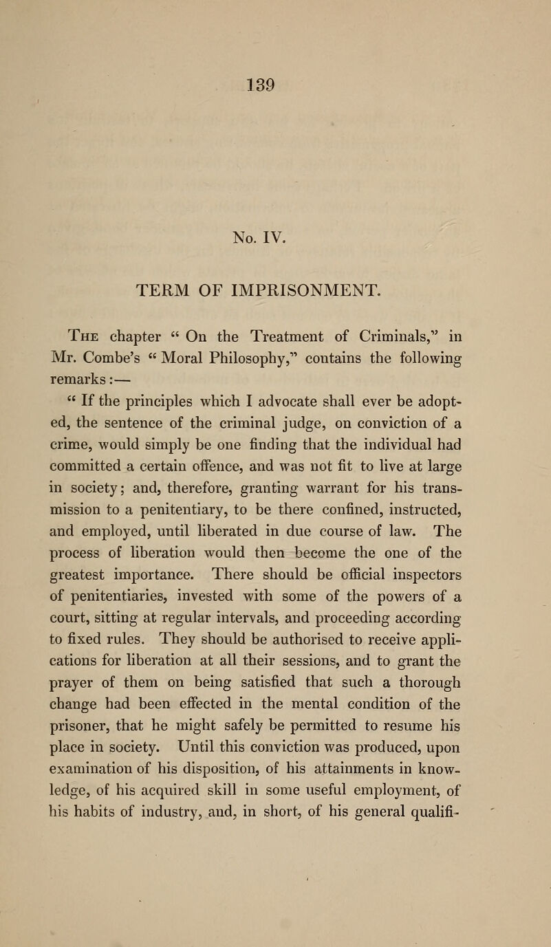 No. IV. TERM OF IMPRISONMENT. The chapter  On the Treatment of Criminals, in Mr. Combe's  Moral Philosophy, contains the following remarks:—  If the principles which I advocate shall ever be adopt- ed, the sentence of the criminal judge, on conviction of a crime, would simply be one finding that the individual had committed a certain offence, and was not fit to live at large in society; and, therefore, granting warrant for his trans- mission to a penitentiary, to be there confined, instructed, and employed, until liberated in due course of law. The process of liberation would then become the one of the greatest importance. There should be official inspectors of penitentiaries, invested with some of the powers of a court, sitting at regular intervals, and proceeding according to fixed rules. They should be authorised to receive appli- cations for liberation at all their sessions, and to grant the prayer of them on being satisfied that such a thorough change had been effected in the mental condition of the prisoner, that he might safely be permitted to resume his place in society. Until this conviction was produced, upon examination of his disposition, of his attainments in know- ledge, of his acquired skill in some useful employment, of his habits of industry, and, in short, of his general qualifi-