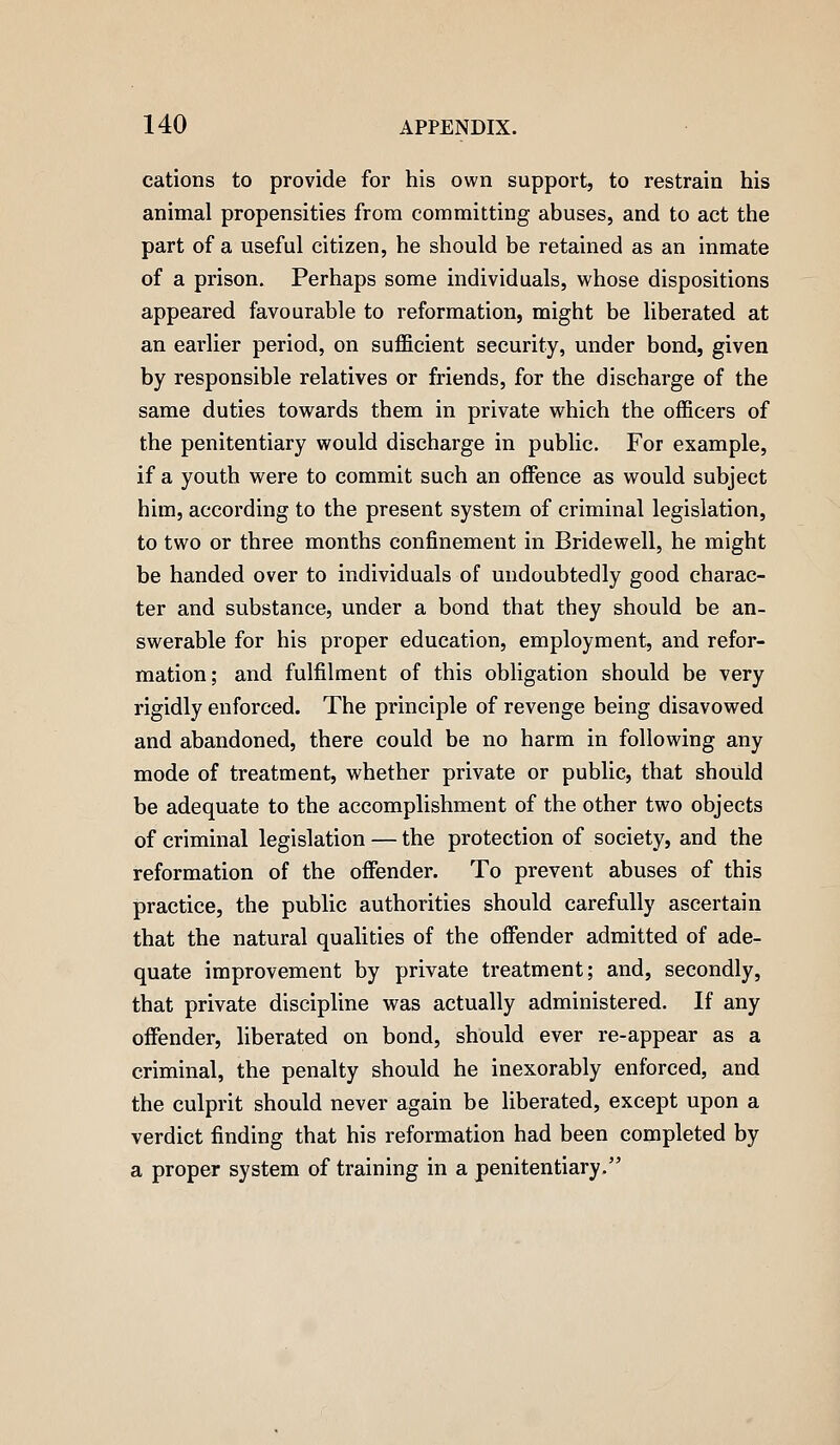 cations to provide for his own support, to restrain his animal propensities from committing abuses, and to act the part of a useful citizen, he should be retained as an inmate of a prison. Perhaps some individuals, whose dispositions appeared favourable to reformation, might be liberated at an earlier period, on sufficient security, under bond, given by responsible relatives or friends, for the discharge of the same duties towards them in private which the officers of the penitentiary would discharge in public. For example, if a youth were to commit such an offence as would subject him, according to the present system of criminal legislation, to two or three months confinement in Bridewell, he might be handed over to individuals of undoubtedly good charac- ter and substance, under a bond that they should be an- swerable for his proper education, employment, and refor- mation; and fulfilment of this obligation should be very rigidly enforced. The principle of revenge being disavowed and abandoned, there could be no harm in following any mode of treatment, whether private or public, that should be adequate to the accomplishment of the other two objects of criminal legislation — the protection of society, and the reformation of the offender. To prevent abuses of this practice, the public authorities should carefully ascertain that the natural qualities of the offender admitted of ade- quate improvement by private treatment; and, secondly, that private discipline was actually administered. If any offender, liberated on bond, should ever re-appear as a criminal, the penalty should he inexorably enforced, and the culprit should never again be liberated, except upon a verdict finding that his reformation had been completed by a proper system of training in a penitentiary.