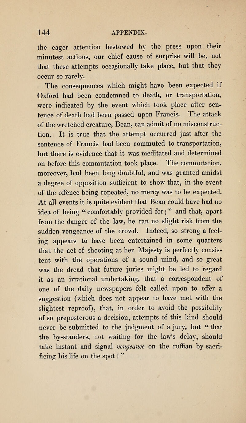 the eager attention bestowed by the press upon their minutest actions, our chief cause of surprise will be, not that these attempts occasionally take place, but that they occur so rarely. . The consequences which might have been expected if Oxford had been condemned to death, or transportation, were indicated by the event which took place after sen- tence of death had been passed upon Francis. The attack of the wretched creature. Bean, can admit of no misconstruc- tion. It is true that the attempt occurred just after the sentence of Francis had been commuted to transportation, but there is evidence that it was meditated and determined on before this commutation took place. The commutation, moreover, had been long doubtful, and was granted amidst a degree of opposition sufficient to show that, in the event of the offence being repeated, no mercy was to be expected. At all events it is quite evident that Bean could have had no idea of being  comfortably provided for;  and that, apart from the danger of the law, he ran no slight risk from the sudden vengeance of the crowd. Indeed, so strong a feel- ing appears to have been entertained in some quarters that the act of shooting at her Majesty is perfectly consis- tent with the operations of a sound mind, and so great was the dread that future juries might be led to regard it as an irrational undertaking, that a correspondent- of one of the daily newspapers felt called upon to offer a suggestion (which does not appear to have met with the slightest reproof), that, in order to avoid the possibility of so preposterous a decision, attempts of this kind should never be submitted to the judgment of a jury, but  that the by-standers, not waiting for the law's delay, should take instant and signal vengeance on the ruffian by sacri- ficing his life on the spot! 