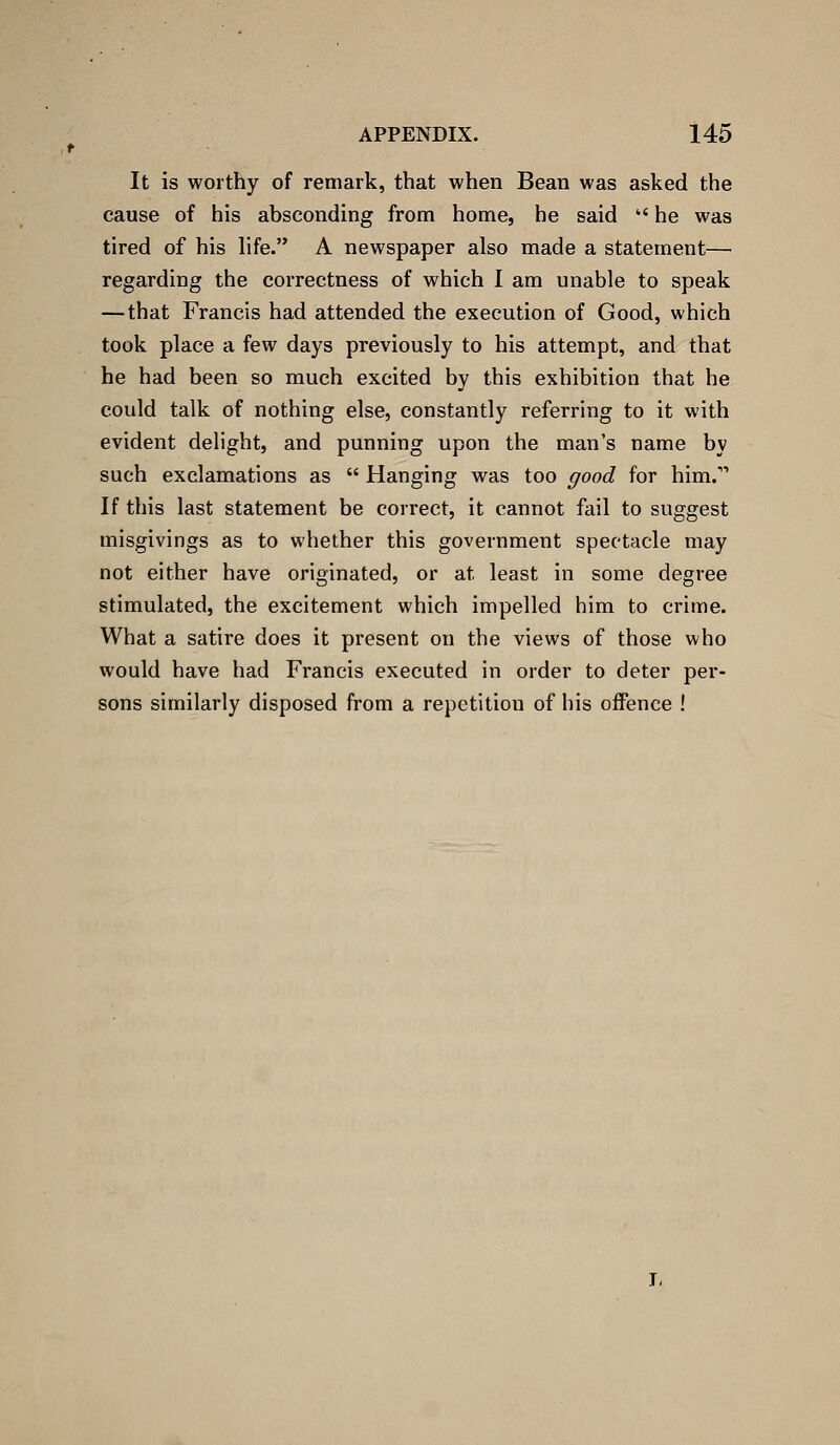 It is worthy of remark, that when Bean was asked the cause of his absconding from home, he said  he was tired of his hfe. A newspaper also made a statement— regarding the correctness of which I am unable to speak —that Francis had attended the execution of Good, which took place a few days previously to his attempt, and that he had been so much excited by this exhibition that he could talk of nothing else, constantly referring to it with evident delight, and punning upon the man's name by such exclamations as  Hanging was too good for him. If this last statement be correct, it cannot fail to suggest misgivings as to whether this government spectacle may not either have originated, or at least in some degree stimulated, the excitement which impelled him to crime. What a satire does it present on the views of those who would have had Francis executed in order to deter per- sons similarly disposed from a repetition of his offence !