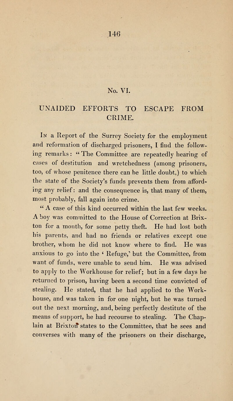 No. VI. UNAIDED EFFORTS TO ESCAPE FROM CRIME. In a Report of the Surrey Society for the employment and reformation of discharged prisoners, I find the follow- ing remarks:  The Committee are repeatedly hearing of cases of destitution and wretchedness (among prisoners, too, of whose penitence there can he little doubt,) to which the state of the Society's funds prevents them from afford- ing any relief: and the consequence is, that many of them, most probably, fall again into crime.  A case of this kind occurred within the last few weeks. A boy was committed to the House of Correction at Brix- ton for a month, for some petty theft. He had lost both his parents, and had no friends or relatives except one brother, whom he did not know where to find. He was anxious to go into the ' Refuge,' but the Committee, from want of funds, were unable to send him. He was advised to apply to the Workhouse for relief; but in a few days he returned to prison, having been a second time convicted of stealing. He stated, that he had applied to the Work- house, and was taken in for one night, but he was turned out the next morning, and, being perfectly destitute of the means of support, he had recourse to stealing. The Chap- lain at Brixtoit states to the Committee, that he sees and converses with many of the prisoners on their discharge,