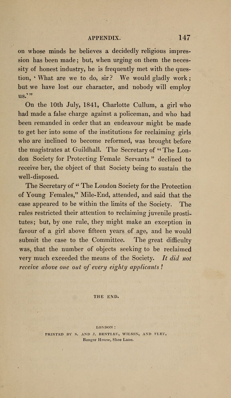 on whose minds he believes a decidedly religious impres- sion has been made; but, when urging on them the neces- sity of honest industry, he is frequently met with the ques- tion, ' What are we to do, sir? We would gladly work; but we have lost our character, and nobody will employ us/ On the 10th July, 1841, Charlotte Cullum, a girl who had made a false charge against a policeman, and who had been remanded in order that an endeavour might be made to get her into some of the institutions for reclaiming girls who are inclined to become reformed, was brought before the magistrates at Guildhall, The Secretary of The Lon- don Society for Protecting Female Servants  declined to receive her, the object of that Society being to sustain the well-disposed. The Secretary of  The London Society for the Protection of Young Females, Mile-End, attended, and said that the case appeared to be within the limits of the Society. The rules restricted their attention to reclaiming juvenile prosti- tutes; but, by one rule, they might make an exception in favour of a girl above fifteen years of age, and he would submit the case to the Committee. The great difficulty was, that the number of objects seeking to be reclaimed very much exceeded the means of the Society. It did not receive above one out of every eighty applicants ! THE END. PRINTED BY S. AND J. BENTI-EV, WILSON, AND FI.EV, Bangor House, Shoe Lane.