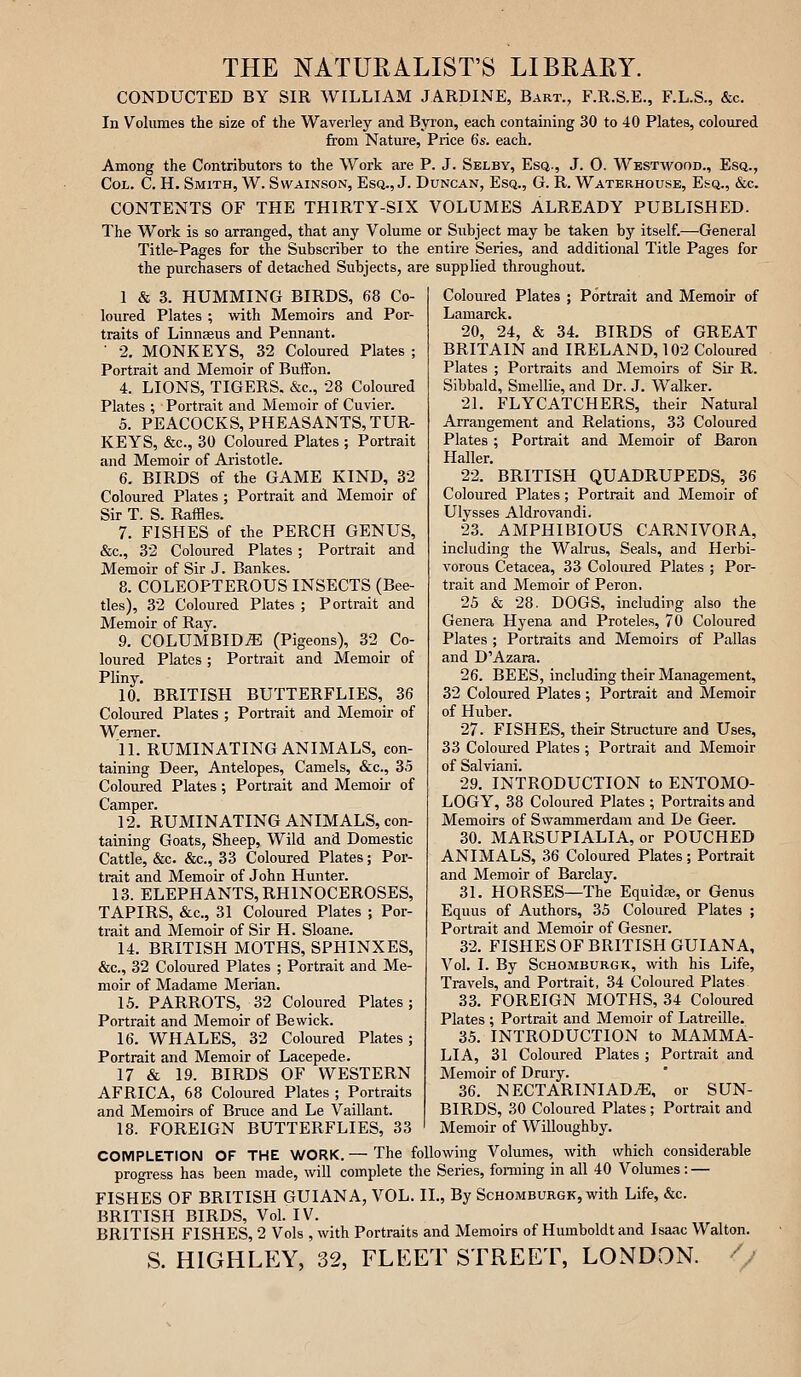 THE NATURALIST'S LIBRARY. CONDUCTED BY SIR WILLIAM JARDINE, Bart., F.R.S.E., F.L.S., &c. In Volumes the size of the Waveiley and Byron, each containing 30 to 40 Plates, coloured from Nature, Price 6s. each. Among the Contributors to the Work are P. J. Selby, Esq., J. 0. Westwood., Esq., Col. C. H. Smith, W. Swainson, Esq., J. Duncan, Esq., G. R. Waterhouse, Esq., &c. CONTENTS OF THE THIRTY-SIX VOLUMES ALREADY PUBLISHED. The Work is so arranged, that any Volume or Subject may be taken by itself.—General Title-Pages for the Subscriber to the entire Series, and additional Title Pages for the purchasers of detached Subjects, are supplied throughout. I & 3. HUMMING BIRDS, 68 Co- loured Plates ; with Memoirs and Por- traits of Linnaeus and Pennant. ■ 2, MONKEYS, 32 Coloured Plates ; Portrait and Memoir of Buffon. 4. LIONS, TIGERS. &e., 28 Coloured Plates ; Portrait and Memoir of Cuvier. 5. PEACOCKS, PHEASANTS, TUR- KEYS, &c., 30 Coloured Plates ; Portrait and Memoir of Aristotle. 6. BIRDS of the GAME KIND, 32 Coloured Plates ; Portrait and Memoir of Sir T. S. Raffles. 7. FISHES of the PERCH GENUS, &c., 32 Coloured Plates ; Portrait and Memoir of Sir J. Bankes. 8. COLEOPTEROUS INSECTS (Bee- tles), 32 Coloured Plates ; Portrait and Memoir of Ray. 9. COLUMBIDiE (Pigeons), 32 Co- loured Plates ; Portrait and Memoir of Pliny. 10. BRITISH BUTTERFLIES, 36 Coloured Plates ; Portrait and Memoir of Werner. 11. RUMINATING ANIMALS, con- taining Deer, Antelopes, Camels, &c., 35 Coloured Plates; Portrait and Memoii- of Camper. 12. RUMINATING ANIMALS, con- taining Goats, Sheep, Wild and Domestic Cattle, &c. &c., 33 Coloured Plates; Por- trait and Memoir of John Hunter. 13. ELEPHANTS, RHINOCEROSES, TAPIRS, &c., 31 Coloured Plates ; Por- trait and Memoir of Sir H. Sloane. 14. BRITISH MOTHS, SPHINXES, &c., 32 Coloured Plates ; Portrait and Me- moir of Madame Marian. 15. PARROTS, 32 Coloured Plates; Portrait and Memoir of Bewick. 16. WHALES, 32 Coloured Plates; Portrait and Memoir of Lacepede. 17 & 19. BIRDS OF WESTERN AFRICA, 68 Coloured Plates ; Portraits and Memoirs of Bruce and Le Vaillant. 18. FOREIGN BUTTERFLIES, 33 Coloured Plates ; Portrait and Memoir of Lamarck. 20. 24, & 34. BIRDS of GREAT BRITAIN and IRELAND, 102 Coloured Plates ; Portraits and Memoirs of Sir R. Sibbald, Smellie, and Dr. J. Walker. 21. FLYCATCHERS, their Natural Arrangement and Relations, 33 Coloured Plates; Portrait and Memoir of Baron Haller. 22. BRITISH QUADRUPEDS, 36 Coloured Plates; Portrait and Memoir of Ulysses Aldrovandi. 23. AMPHIBIOUS CARNIVORA, including the Walrus, Seals, and Herbi- vorous Cetacea, 33 Coloured Plates ; Por- trait and Memoir of Peron. 25 & 28. DOGS, including also the Genera Hyena and Proteles, 70 Coloured Plates ; Portraits and Memoirs of Pallas and D'Azara. 26. BEES, including their Management, 32 Coloured Plates ; Portrait and Memoir of Huber. 27. FISHES, their Structure and Uses, 33 Coloured Plates ; Portrait and Memoir of Salviani. 29. INTRODUCTION to ENTOMO- LOGY, 38 Coloured Plates ; Portraits and Memoirs of Swammerdam and De Geer. 30. MARSUPIALIA, or POUCHED ANIMALS, 36 Coloured Plates; Portrait and Memoir of Barclay. 31. HORSES—The Equidfe, or Genus Equus of Authors, 35 Coloured Plates ; Portrait and Memoir of Gesner. 32. FISHES OF BRITISH GUIANA, Vol. I. By ScHOMBURGK, with his Life, Travels, and Portrait, 34 Coloured Plates 33. FOREIGN MOTHS, 34 Coloured Plates ; Portrait and Memoir of Latreille. 35. INTRODUCTION to MAMMA- LIA, 31 Coloured Plates ; Portrait and Memoir of Drury. 36. NECTARINIADiE, or SUN- BIRDS, 30 Coloured Plates; Portrait and Memoir of Willoughby. COMPLETION OF THE WORK. — The following Volumes, with which considerable progi-ess has been made, will complete the Series, fonning in all 40 Volumes: — FISHES OF BRITISH GUIANA, VOL. XL, By Schomburgk, with Life, &c. BRITISH BIRDS, Vol. IV. BRITISH FISHES, 2 Vols , with Portraits and Memoirs of Humboldt and Isaac Walton. S. HIGHLEY, 32, FLEET STREET, LONDON. //