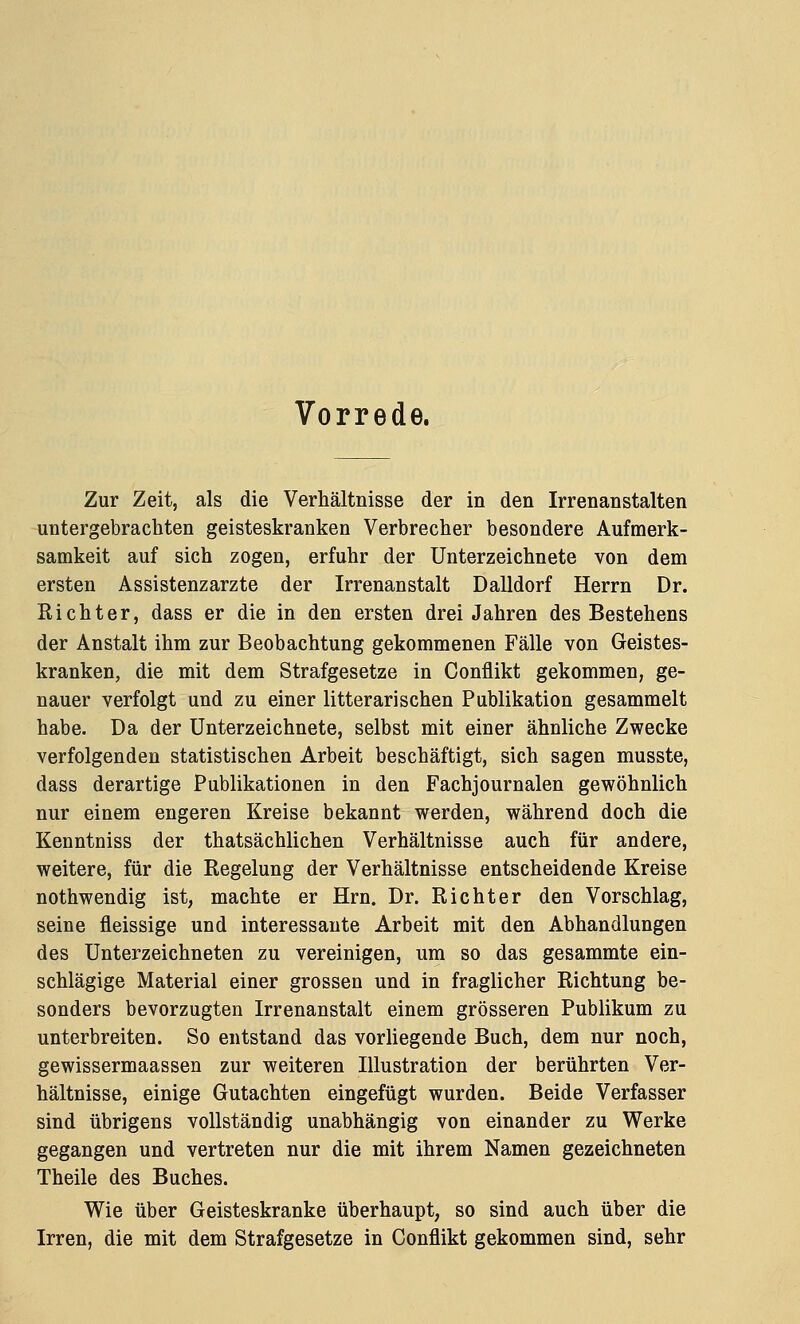 Vorrede. Zur Zeit, als die Verhältnisse der in den Irrenanstalten untergebrachten geisteskranken Verbrecher besondere Aufmerk- samkeit auf sich zogen, erfuhr der Unterzeichnete von dem ersten Assistenzarzte der Irrenanstalt Dalldorf Herrn Dr. Richter, dass er die in den ersten drei Jahren des Bestehens der Anstalt ihm zur Beobachtung gekommenen Fälle von Geistes- kranken, die mit dem Strafgesetze in Conflikt gekommen, ge- nauer verfolgt und zu einer litterarischen Publikation gesammelt habe. Da der Unterzeichnete, selbst mit einer ähnliche Zwecke verfolgenden statistischen Arbeit beschäftigt, sich sagen musste, dass derartige Publikationen in den Fachjournalen gewöhnlich nur einem engeren Kreise bekannt werden, während doch die Kenntniss der thatsächlichen Verhältnisse auch für andere, weitere, für die Regelung der Verhältnisse entscheidende Kreise nothwendig ist, machte er Hrn. Dr. Richter den Vorschlag, seine fleissige und interessante Arbeit mit den Abhandlungen des Unterzeichneten zu vereinigen, um so das gesammte ein- schlägige Material einer grossen und in fraglicher Richtung be- sonders bevorzugten Irrenanstalt einem grösseren Publikum zu unterbreiten. So entstand das vorliegende Buch, dem nur noch, gewissermaassen zur weiteren Illustration der berührten Ver- hältnisse, einige Gutachten eingefügt wurden. Beide Verfasser sind übrigens vollständig unabhängig von einander zu Werke gegangen und vertreten nur die mit ihrem Namen gezeichneten Theile des Buches. Wie über Geisteskranke überhaupt, so sind auch über die Irren, die mit dem Strafgesetze in Conflikt gekommen sind, sehr