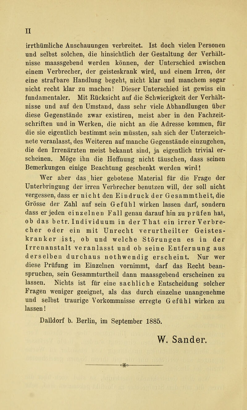 II irrthümliche Anschauungen verbreitet. Ist doch vielen Personen und selbst solchen, die hinsichtlich der Gestaltung der Verhält- nisse maassgebend werden können, der Unterschied zwischen einem Verbrecher, der geisteskrank wird, und einem Irren, der eine strafbare Handlung begeht, nicht klar und manchem sogar nicht recht klar zu machen! Dieser Unterschied ist gewiss ein fundamentaler. Mit Rücksicht auf die Schwierigkeit der Verhält- nisse und auf den Umstand, dass sehr viele Abhandlungen über diese Gegenstände zwar existiren, meist aber in den Fachzeit- schriften und in Werken, die nicht an die Adresse kommen, für die sie eigentlich bestimmt sein müssten, sah sich der Unterzeich- nete veranlasst, des Weiteren auf manche Gegenstände einzugehen, die den Irrenärzten meist bekannt sind, ja eigentlich trivial er- scheinen. Möge ihn die Hoffnung nicht täuschen, dass seinen Bemerkungen einige Beachtung geschenkt werden wird! Wer aber das. hier gebotene Material für die Frage der Unterbringung der irren Verbrecher benutzen will, der soll nicht vergessen, dass er nicht den Eindruck der Gesammtheit, die Grösse der Zahl auf sein Gefühl wirken lassen darf, sondern dass er jeden einzelnen Fall genau daraufhin zu prüfen hat, ob das betr. Individuum in derThat ein irrer Verbre- cher oder ein mit Unrecht verurtheilter Geistes- kranker ist, ob und welche Störungen es in der Irrenanstalt veranlasst und ob seine Entfernung aus derselben durchaus nothwendig erscheint. Nur wer diese Prüfung im Einzelnen vornimmt, darf das Recht bean- spruchen, sein Gesammturtheil dann maassgebend erscheinen zu lassen. Nichts ist für eine sachliche Entscheidung solcher Fragen weniger geeignet, als das durch einzelne unangenehme und selbst traurige Vorkommnisse erregte Gefühl wirken zu lassen! Dalldorf b. Berlin, im September 1885. W. Sander.