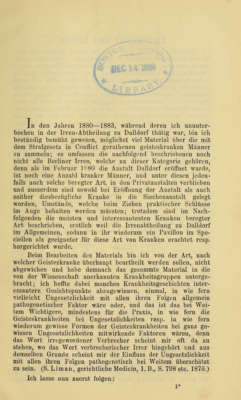 L bochen in der Irren-Abtheilung zu Dalldorf thätig war, bin ich beständig bemüht gewesen, möglichst viel Material über die mit dem Strafgesetz in Conflict gerathenen geisteskranken Männer zu sammeln; es umfassen die nachfolgend beschriebenen noch nicht alle Berliner Irren, welche zu dieser Kategorie gehören, denn als im Februar 1880 die Anstalt Dalldorf eröffnet wurde, ist noch eine Anzahl kranker Männer, und unter diesen jeden- falls auch solche beregter Art, in den Privatanstalten verblieben und ausserdem sind sowohl bei Eröffnung der Anstalt als auch seither diesbezügliche Kranke in die Siechenanstalt gelegt worden, Umstände, welche beim Ziehen praktischer Schlüsse im Auge behalten werden müssten; trotzdem sind im Nach- folgenden die meisten und interessantesten Kranken beregter Art beschrieben, erstlich weil die Irrenabtheilung zu Dalldorf im Allgemeinen, sodann in ihr wiederum ein Pavillon im Spe- cialen als geeigneter für diese Art von Kranken erachtet resp. hergerichtet wurde. Beim Bearbeiten des Materials bin ich von der Art, nach welcher Geisteskranke überhaupt beurtheilt werden sollen, nicht abgewichen und habe demnach das gesammte Material in die von der Wissenschaft anerkannten Krankheitsgruppen unterge- bracht; ich hoffte dabei manchen Krankheitsgeschichten inter- essantere Gesichtspunkte abzugewinnen, einmal, in wie fern vielleicht Ungesetzlichkeit mit allen ihren Folgen allgemein pathogenetischer Faktor wäre oder, und das ist das bei Wei- tem Wichtigere, mindestens für die Praxis, in wie fern die Geisteskrankheiten bei Ungesetzlichkeiten resp. in wie fern wiederum gewisse Formen der Geisteskrankheiten bei ganz ge- wissen Ungesetzlichkeiten mitwirkende Faktoren wären, denn das Wort irregewordener Verbrecher scheint mir oft da zu stehen, wo das Wort verbrecherischer Irrer hingehört und aus demselben Grunde scheint mir der Einfluss der Ungesetzlichkeit mit allen ihren Folgen pathogenetisch bei Weitem überschätzt zu sein. (S. Li man, gerichtliche Medicin, 1. B., S. 798 etc. 1876.) Ich lasse nun zuerst folgen: 1*