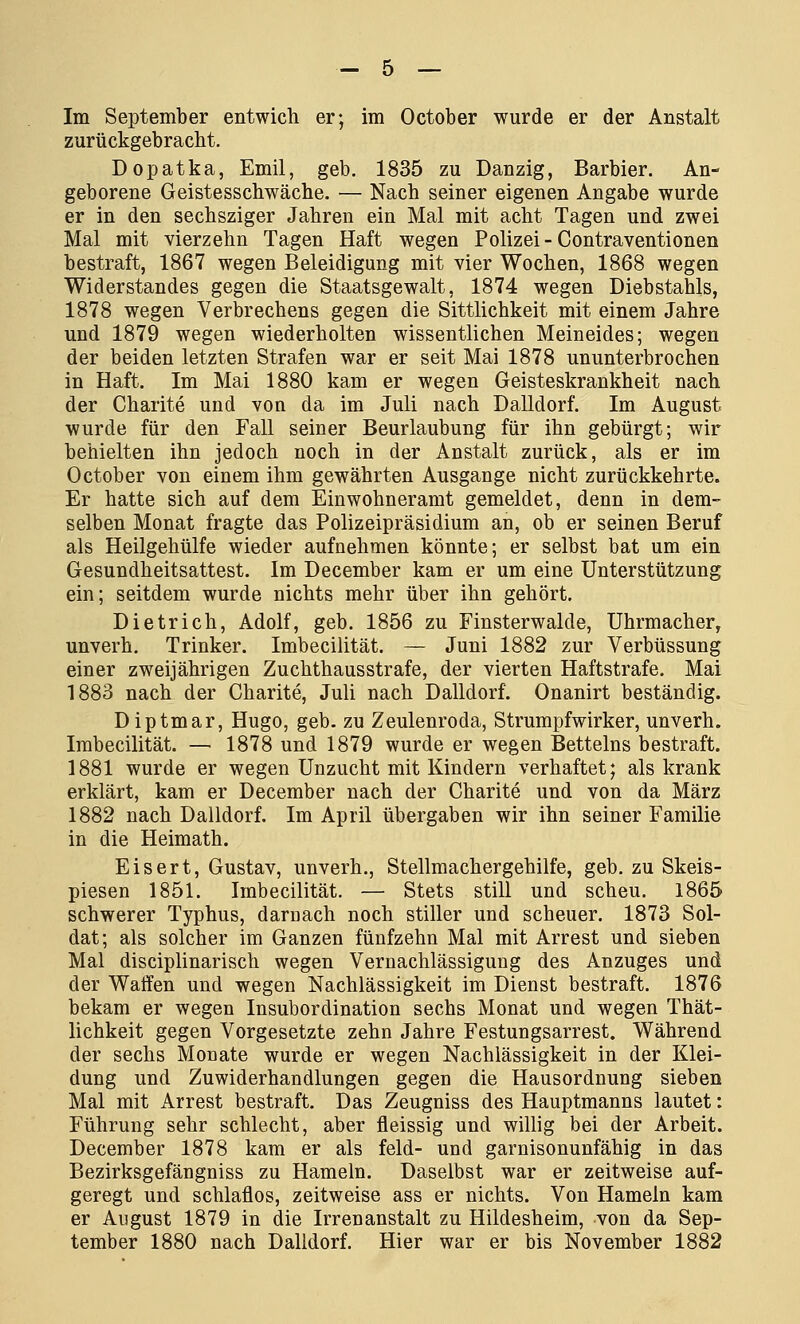 Im September entwich er; im October wurde er der Anstalt zurückgebracht. Dopatka, Emil, geb. 1835 zu Danzig, Barbier. An- geborene Geistesschwäche. — Nach seiner eigenen Angabe wurde er in den sechsziger Jahren ein Mal mit acht Tagen und zwei Mal mit vierzehn Tagen Haft wegen Polizei - Contraventionen bestraft, 1867 wegen Beleidigung mit vier Wochen, 1868 wegen Widerstandes gegen die Staatsgewalt, 1874 wegen Diebstahls, 1878 wegen Verbrechens gegen die Sittlichkeit mit einem Jahre und 1879 wegen wiederholten wissentlichen Meineides; wegen der beiden letzten Strafen war er seit Mai 1878 ununterbrochen in Haft. Im Mai 1880 kam er wegen Geisteskrankheit nach der Charite und von da im Juli nach Dalidorf. Im August wurde für den Fall seiner Beurlaubung für ihn gebürgt; wir behielten ihn jedoch noch in der Anstalt zurück, als er im October von einem ihm gewährten Ausgange nicht zurückkehrte. Er hatte sich auf dem Einwohneramt gemeldet, denn in dem- selben Monat fragte das Polizeipräsidium an, ob er seinen Beruf als Heilgehülfe wieder aufnehmen könnte; er selbst bat um ein Gesundheitsattest. Im December kam er um eine Unterstützung ein; seitdem wurde nichts mehr über ihn gehört. Dietrich, Adolf, geb. 1856 zu Finsterwalde, Uhrmacher, unverh. Trinker. Imbecilität. — Juni 1882 zur Verbüssung einer zweijährigen Zuchthausstrafe, der vierten Haftstrafe. Mai 1883 nach der Charite, Juli nach Dalldorf. Onanirt beständig. Diptmar, Hugo, geb. zu Zeulenroda, Strumpfwirker, unverh. Imbecilität. — 1878 und 1879 wurde er wegen Betteins bestraft. 1881 wurde er wegen Unzucht mit Kindern verhaftet; als krank erklärt, kam er December nach der Charite und von da März 1882 nach Dalldorf. Im April übergaben wir ihn seiner Familie in die Heimath. Eisert, Gustav, unverh., Stellmachergehilfe, geb. zu Skeis- piesen 1851. Imbecilität. — Stets still und scheu. 1865 schwerer Typhus, darnach noch stiller und scheuer. 1873 Sol- dat; als solcher im Ganzen fünfzehn Mal mit Arrest und sieben Mal disciplinarisch wegen Vernachlässigung des Anzuges und der Waffen und wegen Nachlässigkeit im Dienst bestraft. 1876 bekam er wegen Insubordination sechs Monat und wegen Thät- lichkeit gegen Vorgesetzte zehn Jahre Festungsarrest. Während der sechs Monate wurde er wegen Nachlässigkeit in der Klei- dung und Zuwiderhandlungen gegen die Hausordnung sieben Mal mit Arrest bestraft. Das Zeugniss des Hauptmanns lautet: Führung sehr schlecht, aber fleissig und willig bei der Arbeit. December 1878 kam er als feld- und garnisonunfähig in das Bezirksgefängniss zu Hameln. Daselbst war er zeitweise auf- geregt und schlaflos, zeitweise ass er nichts. Von Hameln kam er August 1879 in die Irrenanstalt zu Hildesheim, von da Sep- tember 1880 nach Dalldorf. Hier war er bis November 1882