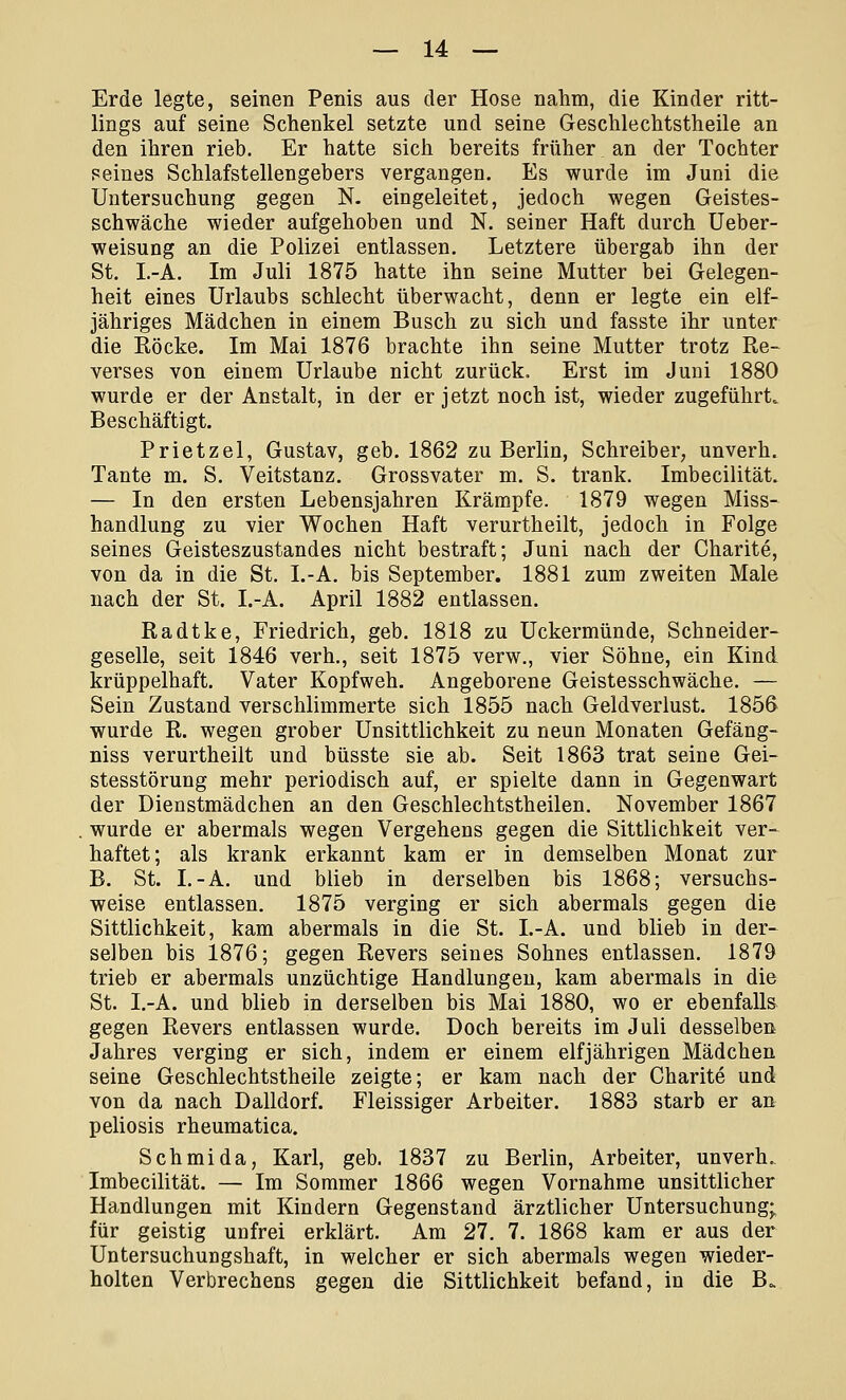 Erde legte, seinen Penis aus der Hose nahm, die Kinder ritt- lings auf seine Schenkel setzte und seine Geschlechtstheile an den ihren rieb. Er hatte sich bereits früher an der Tochter seines Schlafstellengebers vergangen. Es wurde im Juni die Untersuchung gegen N. eingeleitet, jedoch wegen Geistes- schwäche wieder aufgehoben und N. seiner Haft durch Ueber- weisung an die Polizei entlassen. Letztere übergab ihn der St. I.-A. Im Juli 1875 hatte ihn seine Mutter bei Gelegen- heit eines Urlaubs schlecht überwacht, denn er legte ein elf- jähriges Mädchen in einem Busch zu sich und fasste ihr unter die Köcke. Im Mai 1876 brachte ihn seine Mutter trotz Re- verses von einem Urlaube nicht zurück. Erst im Juni 1880 wurde er der Anstalt, in der er jetzt noch ist, wieder zugeführt. Beschäftigt. Prietzel, Gustav, geb. 1862 zu Berlin, Schreiber, unverh. Tante m. S. Veitstanz. Grossvater m. S. trank. Imbecilität. — In den ersten Lebensjahren Krämpfe. 1879 wegen Miss- handlung zu vier Wochen Haft verurtheilt, jedoch in Folge seines Geisteszustandes nicht bestraft; Juni nach der Charite, von da in die St. I.-A. bis September. 1881 zum zweiten Male nach der St. I.-A. April 1882 entlassen. Radtke, Friedrich, geb. 1818 zu Uckermünde, Schneider- geselle, seit 1846 verh., seit 1875 verw., vier Söhne, ein Kind krüppelhaft. Vater Kopfweh. Angeborene Geistesschwäche. — Sein Zustand verschlimmerte sich 1855 nach Geldverlust. 1856 wurde R. wegen grober UnSittlichkeit zu neun Monaten Gefäng- niss verurtheilt und büsste sie ab. Seit 1863 trat seine Gei- stesstörung mehr periodisch auf, er spielte dann in Gegenwart der Dienstmädchen an den Geschlechtstheilen. November 1867 wurde er abermals wegen Vergehens gegen die Sittlichkeit ver- haftet; als krank erkannt kam er in demselben Monat zur B. St. I.-A. und blieb in derselben bis 1868; versuchs- weise entlassen. 1875 verging er sich abermals gegen die Sittlichkeit, kam abermals in die St. I.-A. und blieb in der- selben bis 1876; gegen Revers seines Sohnes entlassen. 1879 trieb er abermals unzüchtige Handlungen, kam abermals in die St. I.-A. und blieb in derselben bis Mai 1880, wo er ebenfalls gegen Revers entlassen wurde. Doch bereits im Juli desselben Jahres verging er sich, indem er einem elfjährigen Mädchen seine Geschlechtstheile zeigte; er kam nach der Charite und von da nach Dalldorf. Fleissiger Arbeiter. 1883 starb er an peliosis rheumatica. Schmida, Karl, geb. 1837 zu Berlin, Arbeiter, unverh. Imbecilität. — Im Sommer 1866 wegen Vornahme unsittlicher Handlungen mit Kindern Gegenstand ärztlicher Untersuchung; für geistig unfrei erklärt. Am 27. 7. 1868 kam er aus der Untersuchungshaft, in welcher er sich abermals wegen wieder- holten Verbrechens gegen die Sittlichkeit befand, in die Bo.
