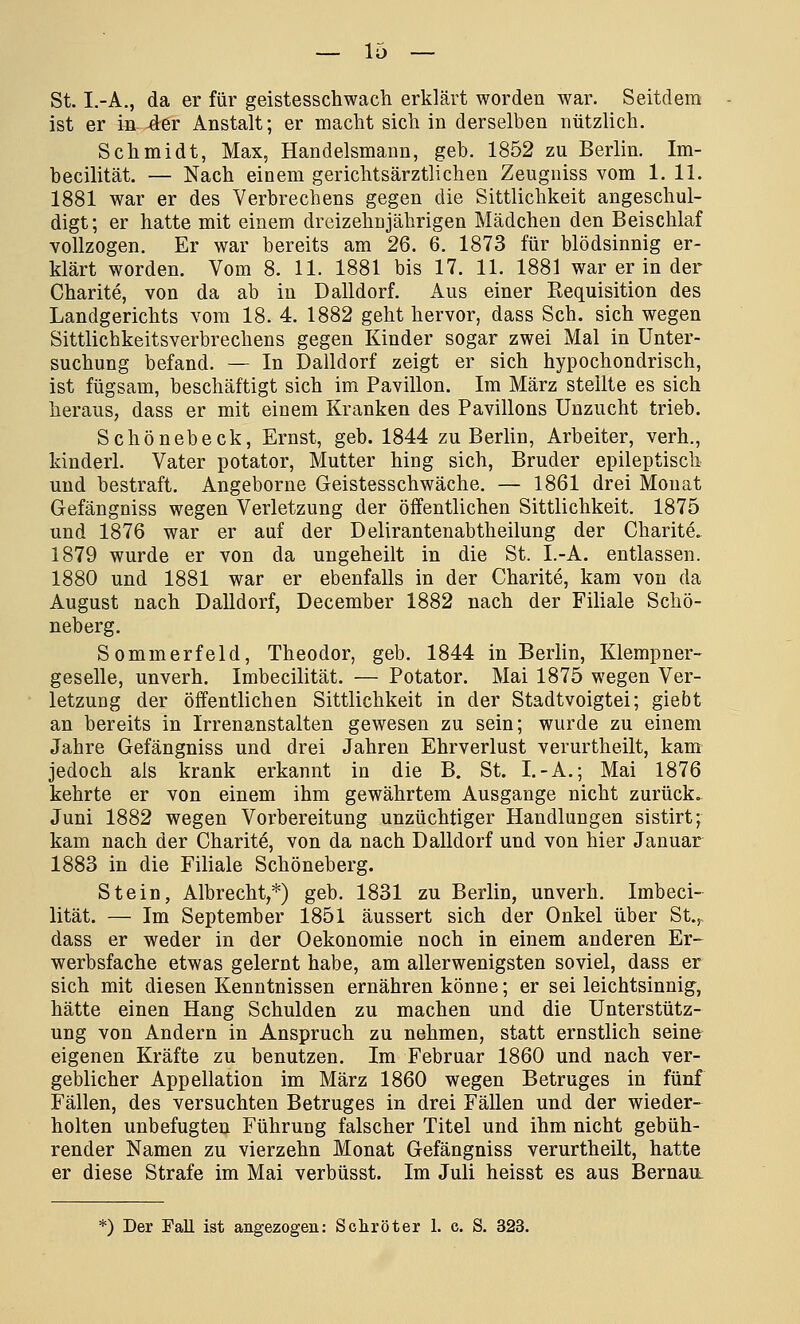 — lo- st. I.-A., da er für geistesschwach erklärt worden war. Seitdem ist er in der Anstalt; er macht sich in derselben nützlich. Schmidt, Max, Handelsmann, geb. 1852 zu Berlin. Im- becilität. — Nach einem gerichtsärztlichen Zeugniss vom 1. 11. 1881 war er des Verbrechens gegen die Sittlichkeit angeschul- digt; er hatte mit einem dreizehnjährigen Mädchen den Beischlaf vollzogen. Er war bereits am 26. 6. 1873 für blödsinnig er- klärt worden. Vom 8. 11. 1881 bis 17. 11. 1881 war er in der Charite, von da ab in Dalldorf. Aus einer Requisition des Landgerichts vom 18. 4. 1882 geht hervor, dass Seh. sich wegen Sittlicbkeitsverbrechens gegen Kinder sogar zwei Mal in Unter- suchung befand. — In Dalldorf zeigt er sich hypochondrisch, ist fügsam, beschäftigt sich im Pavillon. Im März stellte es sich heraus, dass er mit einem Kranken des Pavillons Unzucht trieb. Schönebeck, Ernst, geb. 1844 zu Berlin, Arbeiter, verh., kinderl. Vater potator, Mutter hing sich, Bruder epileptisch und bestraft. Angeborne Geistesschwäche. — 1861 drei Monat Gefängniss wegen Verletzung der öffentlichen Sittlichkeit. 1875 und 1876 war er auf der Delirantenabtheilung der Charite. 1879 wurde er von da ungeheilt in die St. I.-A. entlassen. 1880 und 1881 war er ebenfalls in der Charite, kam von da August nach Dalldorf, December 1882 nach der Filiale Schö- neberg. Sommerfeld, Theodor, geb. 1844 in Berlin, Klempner- geselle, unverh. Imbecilität. — Potator. Mai 1875 wegen Ver- letzuag der öffentlichen Sittlichkeit in der Stadtvoigtei; giebt an bereits in Irrenanstalten gewesen zu sein; wurde zu einem Jahre Gefängniss und drei Jahren Ehrverlust verurtheilt, kam jedoch als krank erkannt in die B. St. I.-A.; Mai 1876 kehrte er von einem ihm gewährtem Ausgange nicht zurück. Juni 1882 wegen Vorbereitung unzüchtiger Handlungen sistirt; kam nach der Charite, von da nach Dalldorf und von hier Januar 1883 in die Filiale Schöneberg. Stein, Albrecht,*) geb. 1831 zu Berlin, unverh. Imbeci- lität. — Im September 1851 äussert sich der Onkel über St., dass er weder in der Oekonomie noch in einem anderen Er- werbsfache etwas gelernt habe, am allerwenigsten soviel, dass er sich mit diesen Kenntnissen ernähren könne; er sei leichtsinnig, hätte einen Hang Schulden zu machen und die Unterstütz- ung von Andern in Anspruch zu nehmen, statt ernstlich seine eigenen Kräfte zu benutzen. Im Februar 1860 und nach ver- geblicher Appellation im März 1860 wegen Betruges in fünf Fällen, des versuchten Betruges in drei Fällen und der wieder- holten unbefugten Führung falscher Titel und ihm nicht gebüh- render Namen zu vierzehn Monat Gefängniss verurtheilt, hatte er diese Strafe im Mai verbüsst. Im Juli heisst es aus Bernau