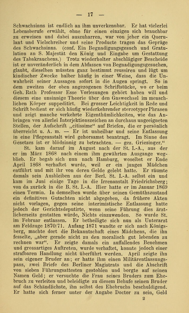 Schwachsinns ist endlich an ihm unverkennbar. Er hat vielerlei Lebensberufe erwählt, ohne für einen einzigen sich brauchbar zu erweisen und dabei auszuharren, war von jeher ein Queru- lant und Vielschreiber und seine Producte tragen das Gepräge des Schwachsinns, (conf. Ein Begnadigungsgesuch und Gratu- lation an S. Majestät den König und Eingabe um Gestattung des Tabakrauchens.) Trotz wiederholter abschlägiger Bescheide ist er unveränderlich in dem Abfassen von Begnadigungsgesuchen, glaubt, dieselben müssten ganz bestimmt reussiren und lügt um kindischer Zwecke halber häufig in einer Weise, dass die Un- wahrheit seiner Aussagen sofort in die Augen springt. So in dem zweiten der oben angezogenen Schriftstücke, wo er beim Geh. Rath Professor Esse Vorlesungen gehört haben will und diesem eine unsinnige Theorie über den Gaswechsel im mensch- lichen Körper suppeditirt. Bei grosser Leichtigkeit in Rede und Schrift bedient er sich häufig wiederkehrender stereotyper Phrasen und zeigt manche verkehrte Eigenthümlichkeiten, wie das An- bringen von allerlei Interjektionszeichen an durchaus ungeeigneten Stellen, der Aufschrift „citissime auf Briefen, die er persönlich überreicht u. A. m. — Er ist unheilbar und seine Entlassung in eine Pflegeanstalt wird gehorsamst beantragt. Im Sinne des Gesetzes ist er blödsinnig zu betrachten. — gez. Griesinger. St. kam darauf im August nach der St. I.-A., aus der er im März 1868 nach einem ihm gewährten Ausgange weg- blieb. Er begab sich nun nach Hamburg, woselbst er Ende April 1868 verhaftet wurde, weil er ein junges Mädchen entfuhrt und mit ihr von deren Gelde gelebt hatte. Er räumte damals sein Ausbleiben aus der Berl. St. I.-A. selbst ein und kam im Juni einige Tage in die Irrenanstalt Friedrichsberg; von da zurück in die B. St. I.-A. Hier hatte er im Januar 1869 einen Termin. In demselben wurde über seinen Gemüthszustand ein definitives Gutachten nicht abgegeben, da frühere Akten nicht vorlagen, gegen seine interimistische Entlassung hatte jedoch der Gerichtsdeputirte, wenn seine Führung dies ärzt- licherseits gestatten würde, Nichts einzuwenden. So wurde St. im Februar entlassen. Er betheiligte sich nun als Unterarzt am Feldzuge 1870/71. Anfang 1871 wandte er sich nach Königs- berg, machte dort die Bekanntschaft eines Mädchens, die ihn fesselte, „aber gerade nicht zu den moralisch gut lebenden zu rechnen war. Er zeigte damals ein auffallendes Benehmen und grossartiges Auftreten, wurde verhaftet, konnte jedoch einer strafbaren Handlung nicht überführt werden. April zeigte ihn sein eigener Bruder an; er hatte ihm einen Militärentlassungs- pass, zwei Briefe des Berliner Magistrats und die Abschrift von sieben Führungsattesten gestohlen und borgte auf seinen Namen Geld; er versuchte die Frau seines Bruders zum Ehe- bruch zu verleiten und beleidigte zu diesem Behufe seinen Bruder auf das Schändlichste, ihn selbst des Ehebruchs beschuldigend. Er hatte sich ferner unter der Angabe Doctor zu sein, Geld