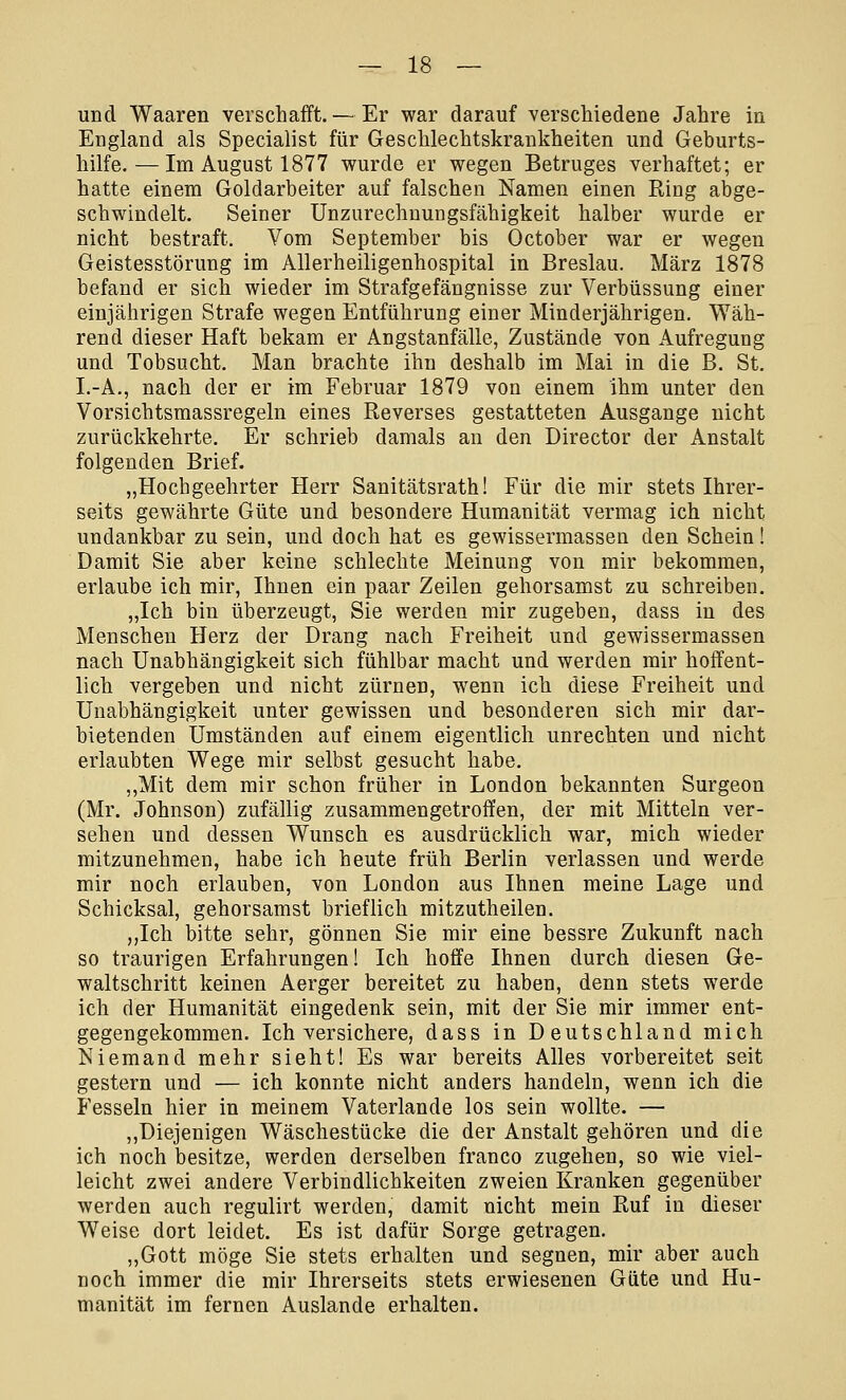 und Waaren verschafft. — Er war darauf verschiedene Jahre in England als Specialist für Geschlechtskrankheiten und Geburts- hilfe.— Im August 1877 wurde er wegen Betruges verhaftet; er hatte einem Goldarbeiter auf falschen Namen einen Ring abge- schwindelt. Seiner Unzurechnungsfähigkeit halber wurde er nicht bestraft. Vom September bis October war er wegen Geistesstörung im Allerheiligenhospital in Breslau. März 1878 befand er sich wieder im Strafgefängnisse zur Verbüssung einer einjährigen Strafe wegen Entführung einer Minderjährigen. Wäh- rend dieser Haft bekam er Angstanfälle, Zustände von Aufregung und Tobsucht. Man brachte ihn deshalb im Mai in die B. St. I.-A., nach der er im Februar 1879 von einem ihm unter den Vorsichtsmassregeln eines Reverses gestatteten Ausgange nicht zurückkehrte. Er schrieb damals an den Director der Anstalt folgenden Brief. „Hochgeehrter Herr Sanitätsrath! Für die mir stets Ihrer- seits gewährte Güte und besondere Humanität vermag ich nicht undankbar zu sein, und doch hat es gewissermassen den Schein! Damit Sie aber keine schlechte Meinung von mir bekommen, erlaube ich mir, Ihnen ein paar Zeilen gehorsamst zu schreiben. „Ich bin überzeugt, Sie werden mir zugeben, dass in des Menschen Herz der Drang nach Freiheit und gewissermassen nach Unabhängigkeit sich fühlbar macht und werden mir hoffent- lich vergeben und nicht zürnen, wenn ich diese Freiheit und Unabhängigkeit unter gewissen und besonderen sich mir dar- bietenden Umständen auf einem eigentlich unrechten und nicht erlaubten Wege mir selbst gesucht habe. „Mit dem mir schon früher in London bekannten Surgeon (Mr. Johnson) zufällig zusammengetroffen, der mit Mitteln ver- sehen und dessen Wunsch es ausdrücklich war, mich wieder mitzunehmen, habe ich heute früh Berlin verlassen und werde mir noch erlauben, von London aus Ihnen meine Lage und Schicksal, gehorsamst brieflich mitzutheilen. „Ich bitte sehr, gönnen Sie mir eine bessre Zukunft nach so traurigen Erfahrungen! Ich hoffe Ihnen durch diesen Ge- waltschritt keinen Aerger bereitet zu haben, denn stets werde ich der Humanität eingedenk sein, mit der Sie mir immer ent- gegengekommen. Ich versichere, dass in Deutschland mich Niemand mehr sieht! Es war bereits Alles vorbereitet seit gestern und — ich konnte nicht anders handeln, wenn ich die Fesseln hier in meinem Vaterlande los sein wollte. — „Diejenigen Wäschestücke die der Anstalt gehören und die ich noch besitze, werden derselben franco zugehen, so wie viel- leicht zwei andere Verbindlichkeiten zweien Kranken gegenüber werden auch regulirt werden, damit nicht mein Ruf in dieser Weise dort leidet. Es ist dafür Sorge getragen. „Gott möge Sie stets erhalten und segnen, mir aber auch noch immer die mir Ihrerseits stets erwiesenen Güte und Hu- manität im fernen Auslande erhalten.