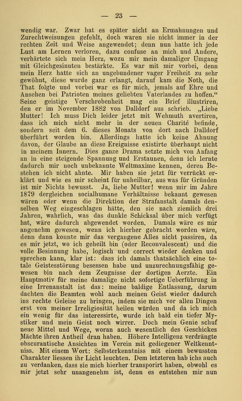 wendig war. Zwar hat es später nicht an Ermahnungen und Zurechtweisungen gefehlt, doch waren sie nicht immer in der rechten Zeit und Weise angewendet; denn nun hatte ich jede Lust am Lernen verloren, dazu confuse an mich und Andere, verhärtete sich mein Herz, wozu mir mein damaliger Umgang mit Gleichgesinnten bestärkte. Es war mit mir vorbei, denn mein Herz hatte sich an ungebundener vager Freiheit zu sehr gewöhnt, diese wurde ganz erlangt, darauf kam die Noth, die That folgte und vorbei war es für mich, jemals auf Ehre und Ansehen bei Patrioten meines geliebten Vaterlandes zu hoffen. Seine geistige Verschrobenheit mag ein Brief illustriren, den er im November 1882 von Dalldorf aus schrieb. „Liebe Mutter! Ich muss Dich leider jetzt mit Wehmuth avertiren, dass ich mich nicht mehr in der neuen Charite befinde, sondern seit dem 6. dieses Monats von dort nach Dalldorf überführt worden bin. Allerdings hatte ich keine Ahnung davon, der Glaube an diese Ereignisse existirte überhaupt nicht in meinem Innern. Dies ganze Drama setzte mich von Anfang an in eine steigende Spannung und Erstaunen, denn ich lernte dadurch mir noch unbekannte Weltmaxime kennen, deren Be- stehen ich nicht ahnte. Mir haben sie jetzt für verrückt er- klärt und wie es mir scheint für unheilbar, aus was für Gründen ist mir Nichts bewusst. Ja, liebe Mutter! wenn mir im Jahre 1879 dergleichen socialhumane Verhältnisse bekannt gewesen wären oder wenn die Direktion der Strafanstalt damals den- selben Weg eingeschlagen hätte, den sie nach ziemlich drei Jahren, wahrlich, was das dunkle Schicksal über mich verfügt hat, wäre dadurch abgewendet worden. Damals wäre es mir angenehm gewesen, wenn ich hierher gebracht worden wäre, denn dann konnte mir das vergangene Alles nicht passiren, da es mir jetzt, wo ich geheilt bin (oder Reconvalescent) und die volle Besinnung habe, logisch und correct wieder denken und sprechen kann, klar ist: dass ich damals thatsächlich eine to- tale Geistesstörung besessen habe und unzurechnungsfähig ge- wesen bin nach dem Zeugnisse der dortigen Aerzte. Ein Hauptmotiv für meine damalige nicht sofortige Ueberführung in eine Irrenanstalt ist das: meine baldige Entlassung, darum dachten die Beamten wohl auch meinen Geist wieder dadurch ins rechte Geleise zu bringen, indem sie mich vor allen Dingen erst von meiner Irreligiosität heilen würden und da ich mich ein wenig für das interessirte, wurde ich bald ein tiefer My- stiker und mein Geist noch wirrer. Doch mein Genie schuf neue Mittel und Wege, woran auch wesentlich des Geschickes Mächte ihren Antheil dran haben. Höhere Intelligenz verdrängte obscurantische Ansichten im Verein mit gediegener Weltkennt- niss. Mit einem Wort: Selbsterkenntniss mit einem bewussten Charakter Hessen ihr Licht leuchten. Dem letzteren hab ichs auch zu verdanken, dass sie mich hierher transporirt haben, obwohl es mir jetzt sehr unangenehm ist, denn es entstehen mir nun