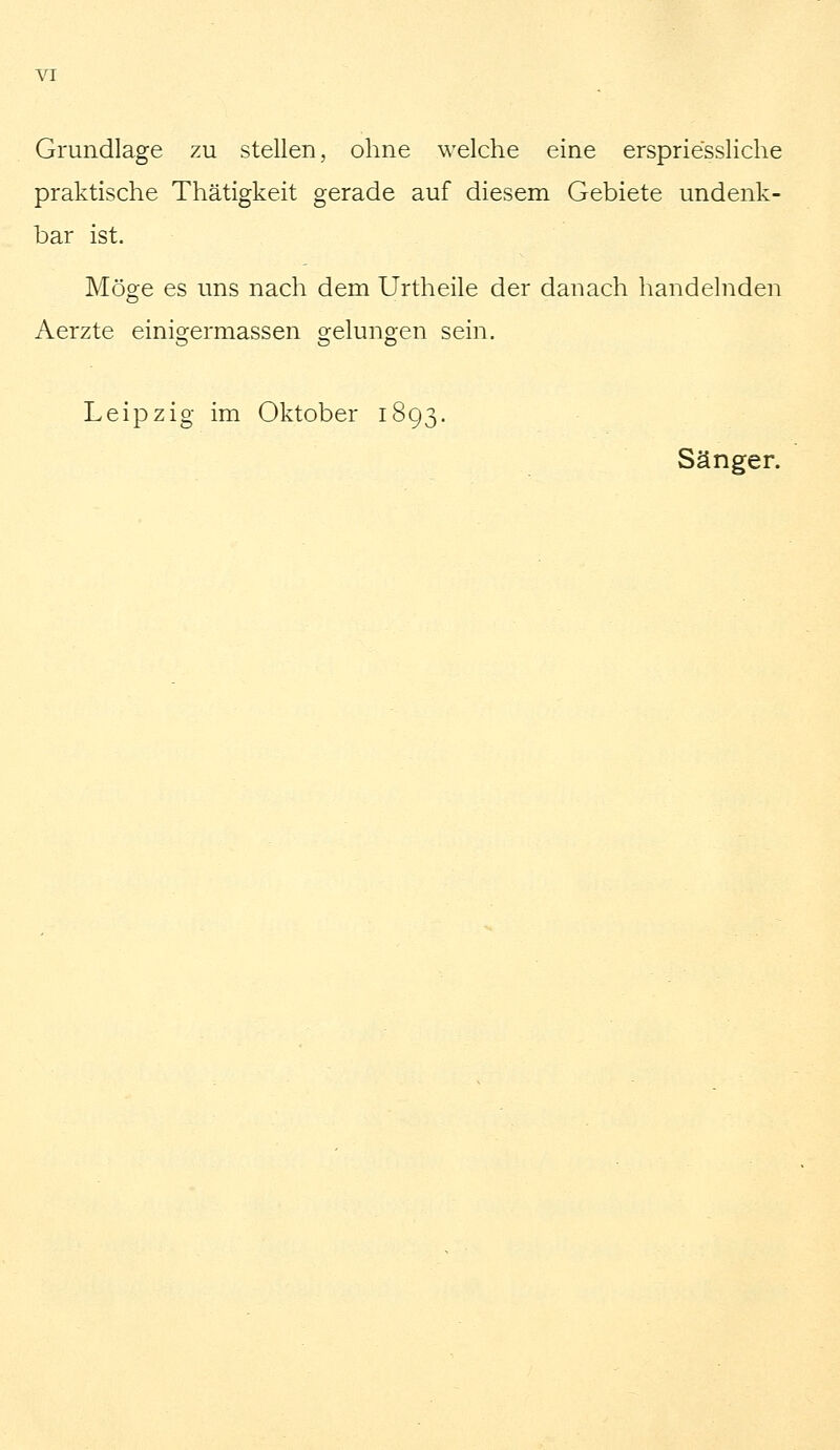 Grundlage zu stellen, ohne welche eine erspriessliche praktische Thätigkeit gerade auf diesem Gebiete undenk- bar ist. Möge es uns nach dem Urtheile der danach handelnden Aerzte einigermassen gelungen sein. Leipzig im Oktober 1893. Sänger.