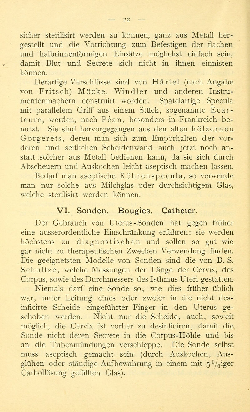 sicher sterilisirt werden zu können, ganz aus Metall her- gestellt und die Vorrichtung zum Befestigen der flachen und halbrinnenförmigen Einsätze möglichst einfach sein, damit Blut und Secrete sich nicht in ihnen einnisten können. . Derartige Verschlüsse sind von Härtel (nach Angabe von Fritsch) Möcke, Windler und anderen Instru- mentenmachern construirt worden. Spatelartige Specula mit parallelem Griff aus einem Stück, sogenannte Ecar- te ure, werden, nach Pean, besonders in Frankreich be- nutzt. Sie sind hervorgegangen aus den alten hölzernen Gorgerets, deren man sich zum Emporhalten der vor- deren und seitlichen Scheidenwand auch jetzt noch an- statt .solcher aus Metall bedienen kann, da sie sich durch Abscheuern und Auskochen leicht aseptisch machen lassen. Bedarf man aseptische Röhrenspecula, so verwende man nur solche aus Milchglas oder durchsichtigem Glas, welche sterilisirt werden können. VI. Sonden. Bougies. Catheter. Der Gebrauch von Uterus - Sonden hat gegen früher eine ausserordentliche Einschränkung erfahren: sie werden höchstens zu diagnostischen und sollen so gut wie gar nicht zu therapeutischen Zwecken Verwendung finden. Die geeignetsten Modelle von Sonden sind die von B. S. Schultze, welche Messungen der Länge der Cervix, des Corpus, sowie des Durchmessers des Isthmus Uteri gestatten. Niemals darf eine Sonde so, wie dies früher üblich war, unter Leitung eines oder zweier in die nicht des- inficirte Scheide eingeführter Finger in den Uterus ge- schoben werden. Nicht nur die Scheide, auch, soweit möglich, die Cervix ist vorher zu desinficiren, damit die, Sonde nicht deren Secrete in die Corpus-Höhle und bis an die Tubenmündungen verschleppe. Die Sonde selbst muss aseptisch gemacht sein (durch Aaskochen, Aus- glühen oder ständige Aufbewahrung in einem mit 5 °/Voer Carbollösung gefüllten Glas).