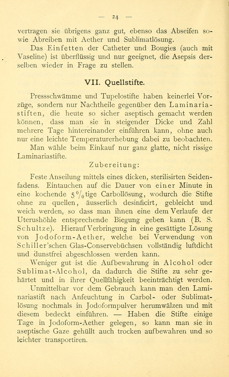 vertragen sie übrigens ganz gut, ebenso das Abseifen so- wie Abreiben mit Aether und Sublimatlösung. Das Einfetten der Catheter und Bougies (auch mit Vaseline) ist überflüssig und nur geeignet, die Asepsis der- selben wieder in Frage zu stellen. VII. Quellstifte. Pressschwämme und Tupelostifte haben keinerlei Vor- züge, sondern nur Nachtheile gegenüber den Laminaria- stiften, die heute so sicher aseptisch gemacht werden können, dass man sie in steigender Dicke und Zahl mehrere Tage hintereinander einführen kann, ohne auch nur eine leichte Temperaturerhebung dabei zu beobachten. Man wähle beim Einkauf nur ganz glatte, nicht rissige Laminariastifte. Zubereitung: Feste Anseilung mittels eines dicken, sterilisirten Seiden- fadens. Eintauchen auf die Dauer von einer Minute in eine kochende 5%tige Carbollösung, wodurch die Stifte ohne zu quellen, äusserlich desinficirt, gebleicht und weich werden, so dass man ihnen eine dem Verlaufe der Uterushöhle entsprechende Biegung geben kann (B. S. Schultze). Hierauf Verbringung in eine gesättigte Lösung von Jodoform-Aether, welche bei Verwendung von Schill er'sehen Glas-Conservebüchsen vollständig luftdicht und dunstfrei abgeschlossen werden kann. Weniger gut ist die Aufbewahrung in Alcohol oder Sublimat-Alcohol, da dadurch die Stifte zu sehr ge- härtet und in ihrer Quellfähigkeit beeinträchtigt werden. Unmittelbar vor dem Gebrauch kann man den Lami- nariastift nach Anfeuchtung in Carbol- oder Sublimat- lösung nochmals in Jodoformpulver herumwälzen und mit diesem bedeckt einführen. — Haben die Stifte einige Tage in Jodoform-Aether gelegen, so kann man sie in aseptische Gaze gehüllt auch trocken aufbewahren und so leichter transportiren.