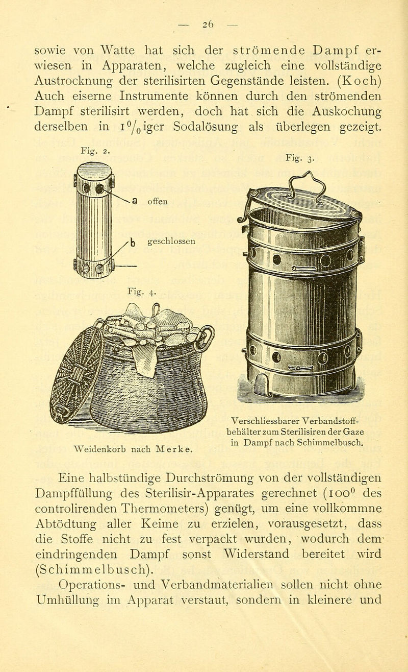 sowie von Watte hat sich der strömende Dampf er- wiesen in Apparaten, welche zugleich eine vollständige Austrocknung der sterilisirten Gegenstände leisten. (Koch) Auch eiserne Instrumente können durch den strömenden Dampf sterilisirt werden, doch hat sich die Auskochung derselben in i°/oiger Sodalösung als überlegen gezeigt. Fig. 3- Weidenkorb nach Merke. Verschliessbarer Verbandstoff- behälter zum Sterilisiren der Gaze in Dampf nach Schimmelbusch. Eine halbstündige Durchströmung von der vollständigen Dampffüllung des Sterilisir-Apparates gerechnet (ioo° des controlirenden Thermometers) genügt, um eine vollkommne Abtödtung aller Keime zu erzielen, vorausgesetzt, dass die Stoffe nicht zu fest verpackt wurden, wodurch dem* eindringenden Dampf sonst Widerstand bereitet wird (Schimmelbusch). Operations- und Verbandmaterialien sollen nicht ohne Umhüllung im Apparat verstaut, sondern in kleinere und