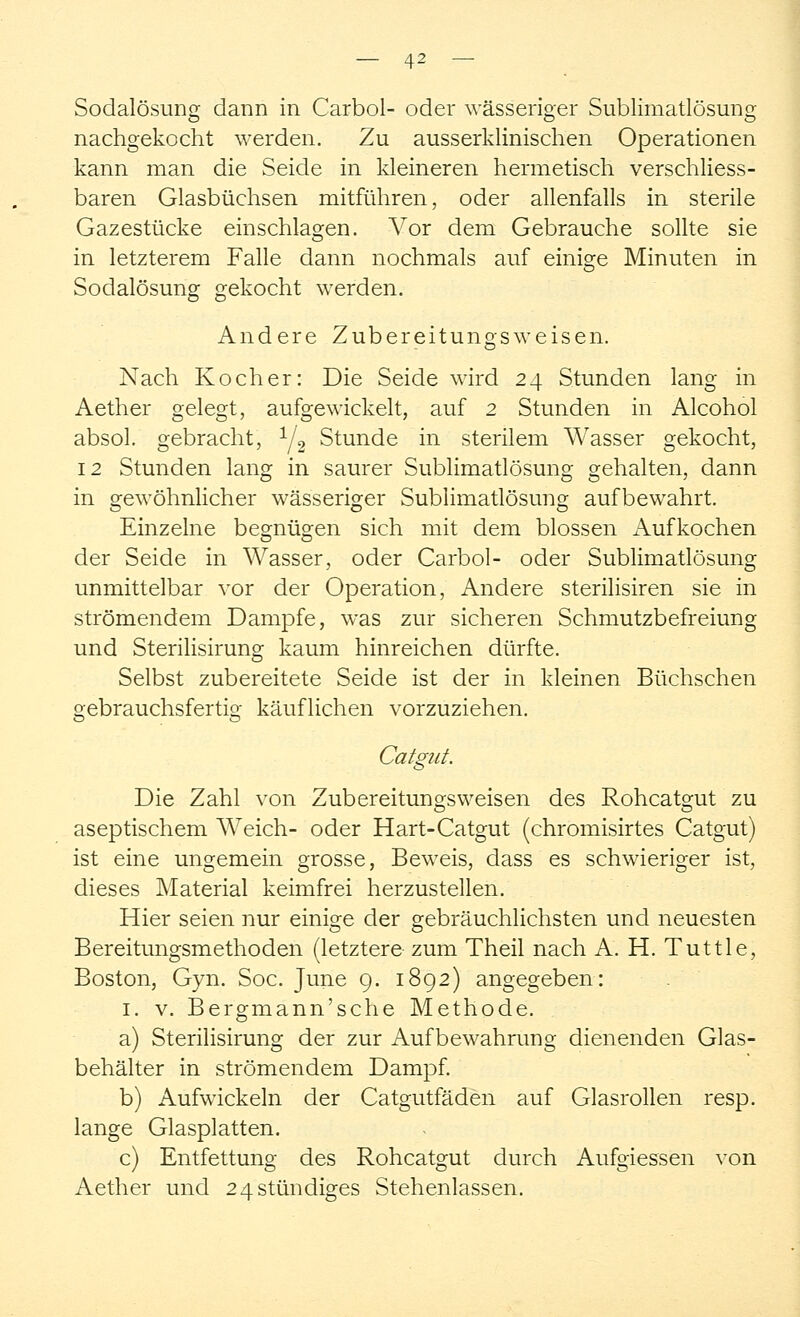 Sodalösung dann in Carbol- oder wässeriger Sublimatlösung nachgekocht werden. Zu ausserklinischen Operationen kann man die Seide in kleineren hermetisch verschliess- baren Glasbüchsen mitführen, oder allenfalls in sterile Gazestücke einschlagen. Vor dem Gebrauche sollte sie in letzterem Falle dann nochmals auf einige Minuten in Sodalösung gekocht werden. Andere Zubereitungsweisen. Nach Kocher: Die Seide wird 24 Stunden lang in Aether gelegt, aufgewickelt, auf 2 Stunden in Alcohol absol. gebracht, 1/2 Stunde in sterilem Wasser gekocht, 12 Stunden lang in saurer Sublimatlösung gehalten, dann in gewöhnlicher wässeriger Sublimatlösung aufbewahrt. Einzelne begnügen sich mit dem blossen Aufkochen der Seide in Wasser, oder Carbol- oder Sublimatlösung unmittelbar vor der Operation, Andere sterilisiren sie in strömendem Dampfe, was zur sicheren Schmutzbefreiung und Sterilisirung kaum hinreichen dürfte. Selbst zubereitete Seide ist der in kleinen Büchschen gebrauchsfertig käuflichen vorzuziehen. Catgut. Die Zahl von Zubereitungsweisen des Rohcatgut zu aseptischem Weich- oder Hart-Catgut (chromisirtes Catgut) ist eine ungemein grosse, Beweis, dass es schwieriger ist, dieses Material keimfrei herzustellen. Hier seien nur einige der gebräuchlichsten und neuesten Bereitungsmethoden (letztere zum Theil nach A. H. Tuttle, Boston, Gyn. Soc. June 9. 1892) angegeben: 1. v. Bergmann'sche Methode. a) Sterilisirung der zur Aufbewahrung dienenden Glas- behälter in strömendem Dampf. b) Aufwickeln der Catgutfäden auf Glasrollen resp. lange Glasplatten. c) Entfettung des Rohcatgut durch Aufgiessen von Aether und 24 stündiges Stehenlassen.