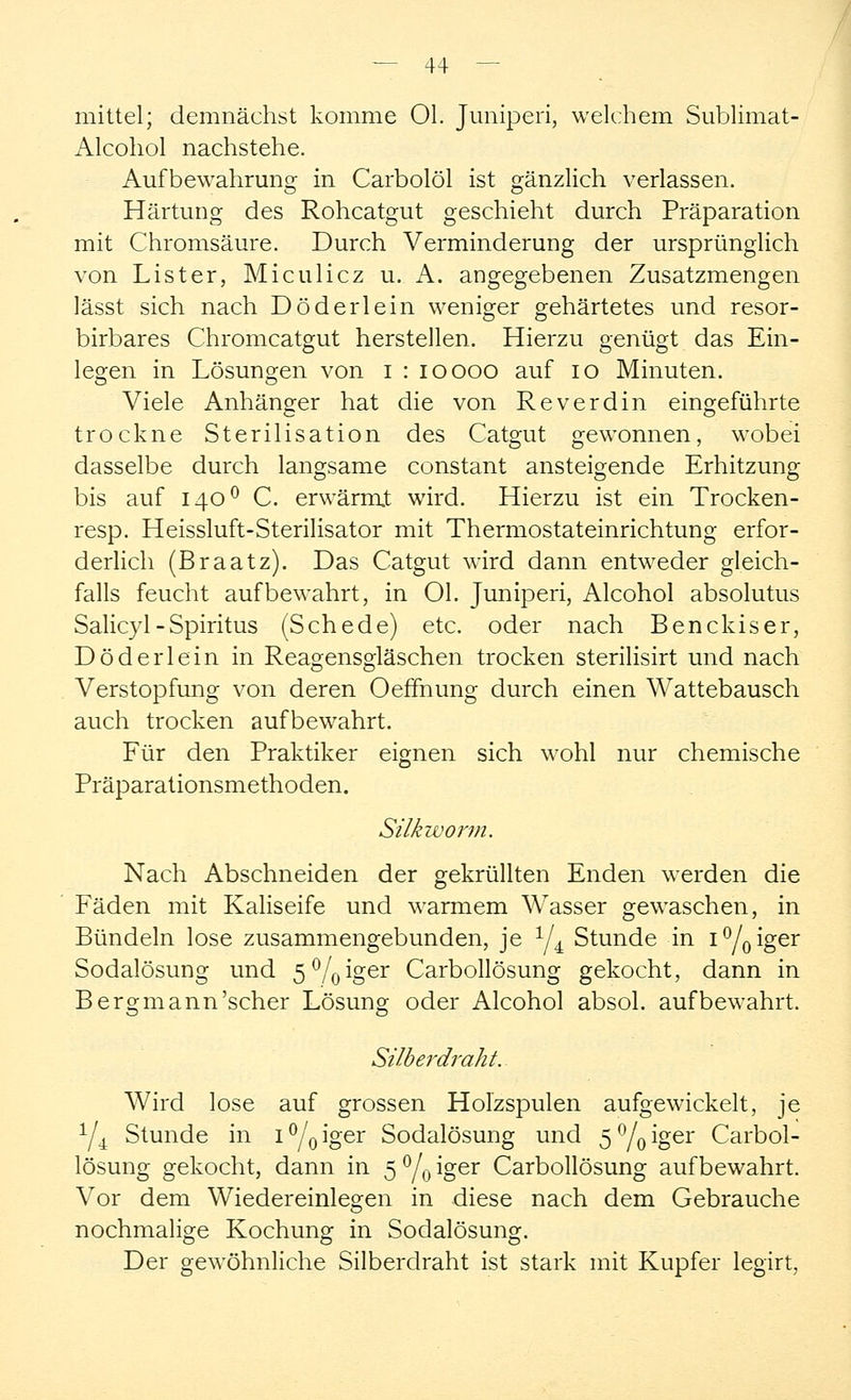 mittel; demnächst komme Ol. Juniperi, welchem Sublimat- Alcohol nachstehe. Aufbewahrung in Carbolöl ist gänzlich verlassen. Härtung des Rohcatgut geschieht durch Präparation mit Chromsäure. Durch Verminderung der ursprünglich von List er, Miculicz u. A. angegebenen Zusatzmengen lässt sich nach Döderlein weniger gehärtetes und resor- birbares Chromcatgut herstellen. Hierzu genügt das Ein- legen in Lösungen von i : ioooo auf 10 Minuten. Viele Anhänger hat die von Reverdin eingeführte trockne Sterilisation des Catgut gewonnen, wobei dasselbe durch langsame constant ansteigende Erhitzung bis auf 1400 C. erwärmt wird. Hierzu ist ein Trocken- resp. Heissluft-Sterilisator mit Thermostateinrichtung erfor- derlich (Braatz). Das Catgut wird dann entweder gleich- falls feucht aufbewahrt, in Ol. Juniperi, Alcohol absolutus Salicyl - Spiritus (Schede) etc. oder nach Benckiser, Döderlein in Reagensgläschen trocken sterilisirt und nach Verstopfung von deren Oeffhung durch einen Wattebausch auch trocken aufbewahrt. Für den Praktiker eignen sich wohl nur chemische Präparationsmethoden. Silkworm. Nach Abschneiden der gekrüllten Enden werden die Fäden mit Kaliseife und warmem Wasser gewaschen, in Bündeln lose zusammengebunden, je 1/l Stunde in i°/0iger Sodalösung und 5°/0iger Carbollösung gekocht, dann in Bergmann'scher Lösung oder Alcohol absol. aufbewahrt. Silberdraht.. Wird lose auf grossen Holzspulen aufgewickelt, je 1/i Stunde in i°/0iger Sodalösung und 5%iger Carbol- lösung gekocht, dann in 5%^oer Carbollösung aufbewahrt. Vor dem Wiedereinlegen in diese nach dem Gebrauche nochmalige Kochung in Sodalösung. Der gewöhnliche Silberdraht ist stark mit Kupfer legirt,