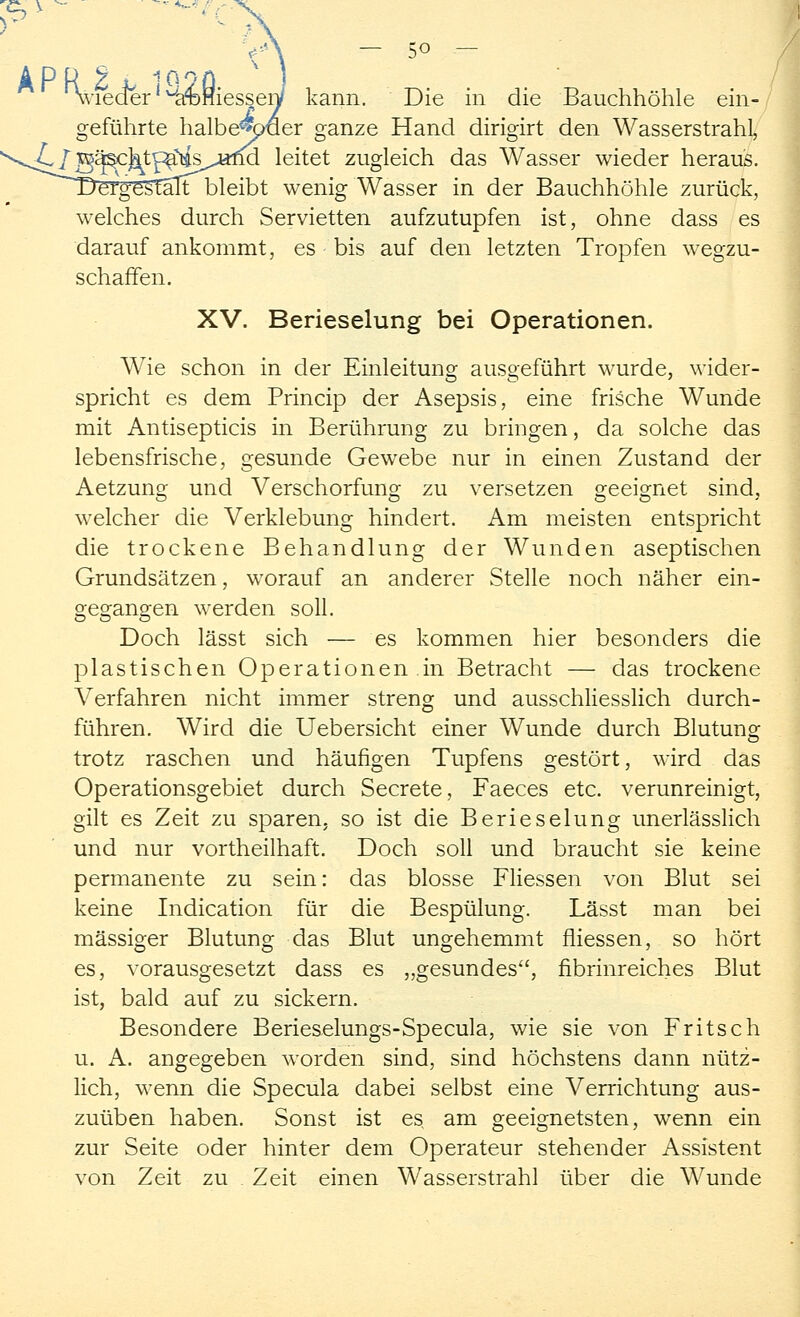 %'ieder' ^ainiesseiV kann. Die in die Bauchhöhle ein- geführte halbe^^paer ganze Hand dirigirt den Wasserstrahl, V^Oi§^c]^tp^s^alm leitet zugleich das Wasser wieder heraus. Dergestalt bleibt wenig Wasser in der Bauchhöhle zurück, welches durch Servietten aufzutupfen ist, ohne dass es darauf ankommt, es bis auf den letzten Tropfen wegzu- schaffen. XV. Berieselung bei Operationen. Wie schon in der Einleitung ausgeführt wurde, wider- spricht es dem Princip der Asepsis, eine frische Wunde mit Antisepticis in Berührung zu bringen, da solche das lebensfrische, gesunde Gewebe nur in einen Zustand der Aetzung und Verschorfung zu versetzen geeignet sind, welcher die Verklebung hindert. Am meisten entspricht die trockene Behandlung der Wunden aseptischen Grundsätzen, worauf an anderer Stelle noch näher ein- gegangen werden soll. Doch lässt sich — es kommen hier besonders die plastischen Operationen in Betracht — das trockene Verfahren nicht immer streng und ausschliesslich durch- führen. Wird die Uebersicht einer Wunde durch Blutung trotz raschen und häufigen Tupfens gestört, wird das Operationsgebiet durch Secrete, Faeces etc. verunreinigt, gilt es Zeit zu sparen, so ist die Berieselung unerlässlich und nur vortheilhaft. Doch soll und braucht sie keine permanente zu sein: das blosse Fliessen von Blut sei keine Indication für die Bespülung. Lässt man bei massiger Blutung das Blut ungehemmt fliessen, so hört es, vorausgesetzt dass es „gesundes, fibrinreiches Blut ist, bald auf zu sickern. Besondere Berieselungs-Specula, wie sie von Fritsch u. A. angegeben worden sind, sind höchstens dann nütz- lich, wenn die Specula dabei selbst eine Verrichtung aus- zuüben haben. Sonst ist es am geeignetsten, wenn ein zur Seite oder hinter dem Operateur stehender Assistent von Zeit zu Zeit einen Wasserstrahl über die Wunde