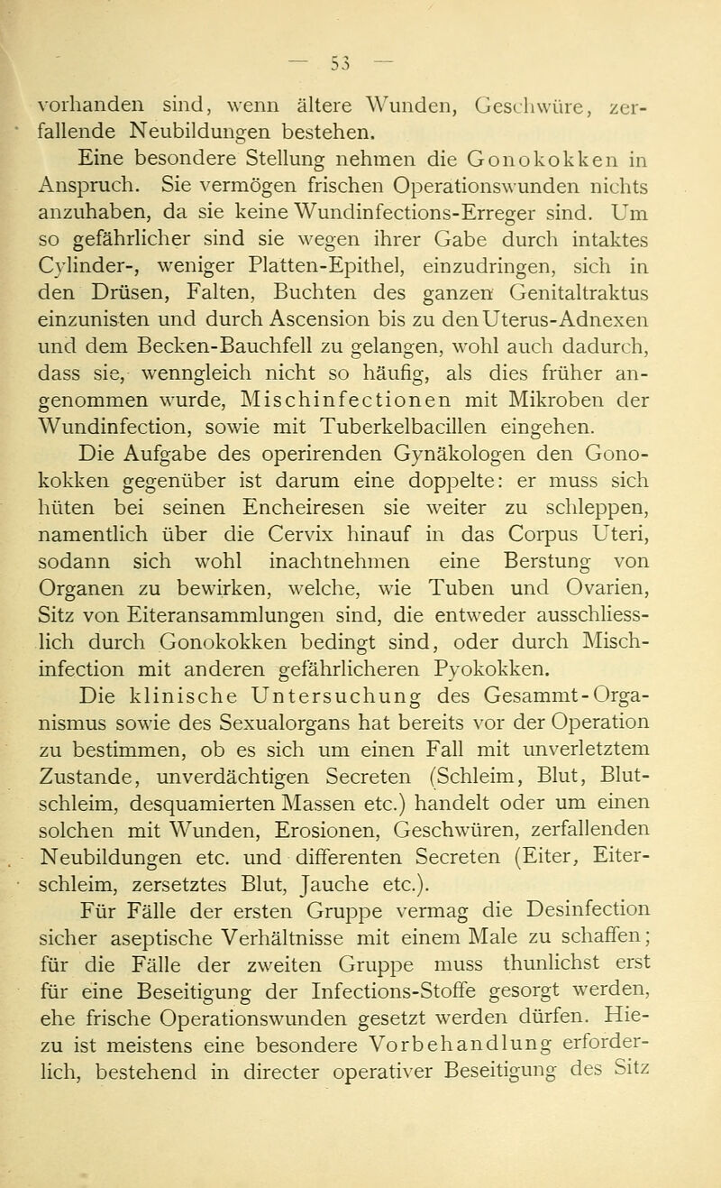 vorhanden sind, wenn ältere Wunden, Geschwüre, zer- fallende Neubildungen bestehen. Eine besondere Stellung nehmen die Gonokokken in Anspruch. Sie vermögen frischen Operationswunden nichts anzuhaben, da sie keine Wundinfections-Erreger sind. Um so gefährlicher sind sie wegen ihrer Gabe durch intaktes Cylinder-, weniger Platten-Epithel, einzudringen, sich in den Drüsen, Falten, Buchten des ganzen Genitaltraktus einzunisten und durch Ascension bis zu den Uterus-Adnexen und dem Becken-Bauchfell zu gelangen, wohl auch dadurch, dass sie, wenngleich nicht so häufig, als dies früher an- genommen wurde, Mischinfectionen mit Mikroben der Wundinfection, sowie mit Tuberkelbacillen eingehen. Die Aufgabe des operirenden Gynäkologen den Gono- kokken gegenüber ist darum eine doppelte: er muss sich hüten bei seinen Encheiresen sie weiter zu schleppen, namentlich über die Cervix hinauf in das Corpus Uteri, sodann sich wohl inachtnehmen eine Berstung von Organen zu bewirken, welche, wie Tuben und Ovarien, Sitz von Eiteransammlungen sind, die entweder ausschliess- lich durch Gonokokken bedingt sind, oder durch Misch- infection mit anderen gefährlicheren Pyokokken. Die klinische Untersuchung des Gesammt-Orga- nismus sowie des Sexualorgans hat bereits vor der Operation zu bestimmen, ob es sich um einen Fall mit unverletztem Zustande, unverdächtigen Secreten (Schleim, Blut, Blut- schleim, desquamierten Massen etc.) handelt oder um einen solchen mit Wunden, Erosionen, Geschwüren, zerfallenden Neubildungen etc. und differenten Secreten (Eiter, Eiter- schleim, zersetztes Blut, Jauche etc.). Für Fälle der ersten Gruppe vermag die Desinfection sicher aseptische Verhältnisse mit einem Male zu schaffen; für die Fälle der zweiten Gruppe muss thunlichst erst für eine Beseitigung der Infections-Stoffe gesorgt werden, ehe frische Operationswunden gesetzt werden dürfen. Hie- zu ist meistens eine besondere Vorbehandlung erforder- lich, bestehend in directer operativer Beseitigung des Sitz