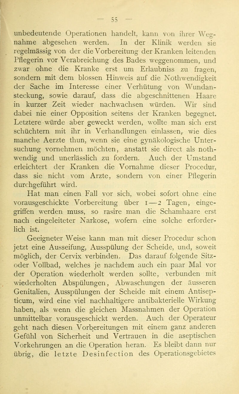 unbedeutende Operationen handelt, kann von ihrer Weg- nahme abgesehen werden. In der Klinik werden sie regelmässig von der die Vorbereitung der Kranken leitenden Pflegerin vor Verabreichung des Bades weggenommen, und zwar ohne die Kranke erst um Erlaubniss zu fragen, sondern mit dem blossen Hinweis auf die Nothwendigkeit der Sache im Interesse einer Verhütung von Wundan- steckung, sowie darauf, dass die abgeschnittenen Haare in kurzer Zeit wieder nachwachsen würden. Wir sind dabei nie einer Opposition seitens der Kranken begegnet. Letztere würde aber geweckt werden, wollte man sich erst schüchtern mit ihr in Verhandlungen einlassen,- wie dies manche Aerzte thun, wenn sie eine gynäkologische Unter- suchung vornehmen möchten, anstatt sie direct als noth- wendig und unerlässlich zu fordern. Auch der Umstand erleichtert der Kranken die Vornahme dieser Procedur, dass sie nicht vom Arzte, sondern von einer Pflegerin durchgeführt wird. Hat man einen Fall vor sich, wobei sofort ohne eine vorausgeschickte Vorbereitung über i—2 Tagen, einge- griffen werden muss, so rasire man die Schamhaare erst nach eingeleiteter Narkose, wofern eine solche erforder- lich ist. Geeigneter Weise kann man mit dieser Procedur schon jetzt eine Ausseifung, Ausspülung der Scheide, und, soweit möglich, der Cervix verbinden. Das darauf folgende Sitz- oder Vollbad, welches je nachdem auch ein paar Mal vor der Operation wiederholt werden sollte, verbunden mit wiederholten Abspülungen, Abwaschungen der äusseren Genitalien, Ausspülungen der Scheide mit einem Antisep- ticum, wird eine viel nachhaltigere antibakterielle Wirkung haben, als wenn die gleichen Massnahmen der Operation unmittelbar vorausgeschickt werden. Auch der Operateur geht nach diesen Vorbereitungen mit einem ganz anderen Gefühl von Sicherheit und Vertrauen in die aseptischen Vorkehrungen an die Operation heran. Es bleibt dann nur übrig, die letzte Desinfection des Operationsgebietes