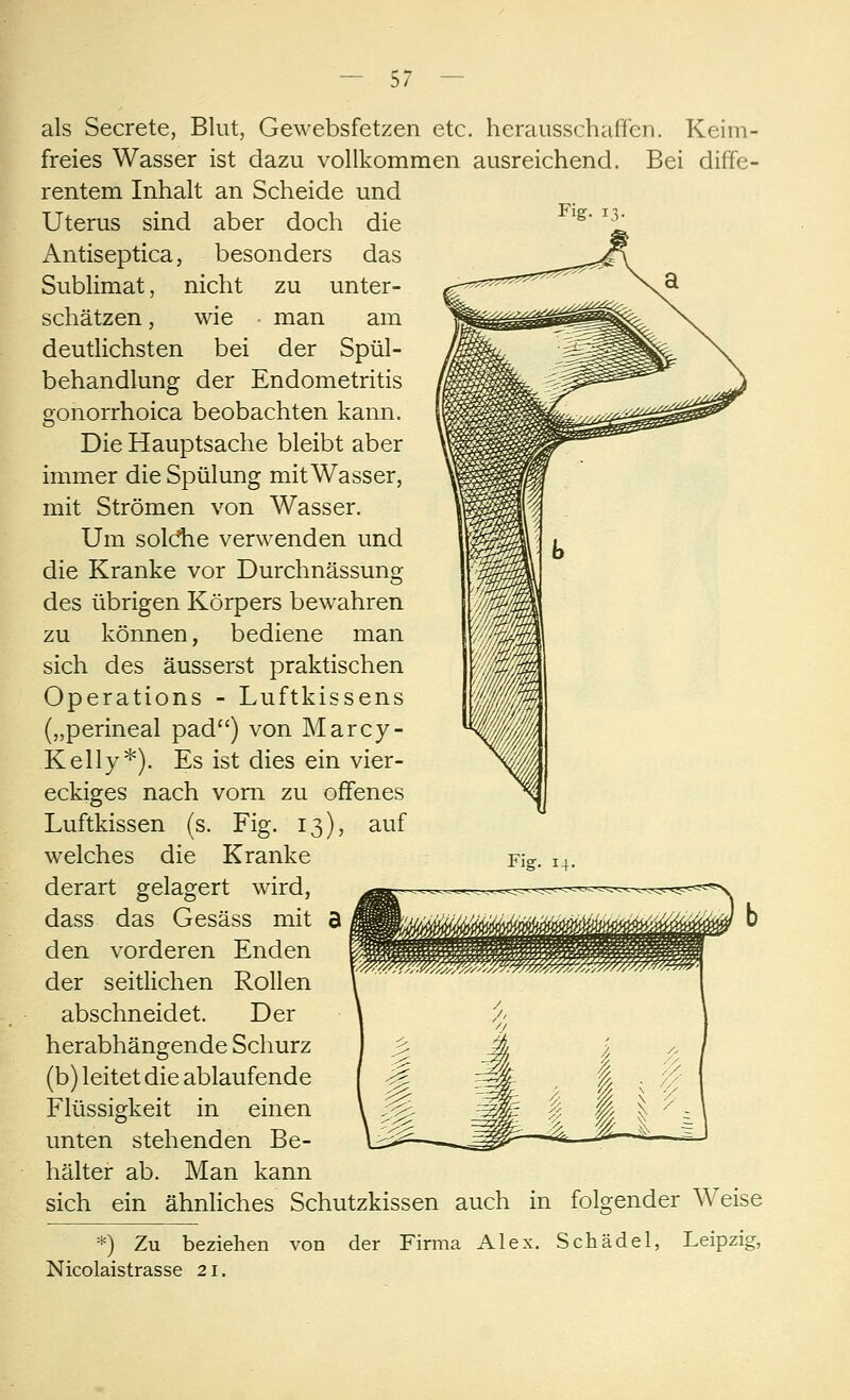 als Secrete, Blut, Gewebsfetzen etc. herausschaffen. Keim- freies Wasser ist dazu vollkommen ausreichend. Bei diffe- rentem Inhalt an Scheide und Uterus sind aber doch die Antiseptica, besonders das Sublimat, nicht zu unter- schätzen, wie man am deutlichsten bei der Spül- behandlung der Endometritis gonorrhoica beobachten kann. Die Hauptsache bleibt aber immer die Spülung mit Wasser, mit Strömen von Wasser. Um soldie verwenden und die Kranke vor Durchnässung des übrigen Körpers bewahren zu können, bediene man sich des äusserst praktischen Operations - Luftkissens („perineal päd) von Marcy- Kelly*). Es ist dies ein vier- eckiges nach vorn zu offenes Luftkissen (s. Fig. 13), auf welches die Kranke derart gelagert wird, dass das Gesäss mit den vorderen Enden der seitlichen Rollen abschneidet. Der herabhängende Schurz (b) leitet die ablaufende Flüssigkeit in einen unten stehenden Be- hälter ab. Man kann sich ein ähnliches Schutzkissen auch in folgender Weise *) Zu beziehen von der Firma Alex. Schädel, Leipzig, Nicolaistrasse 21.