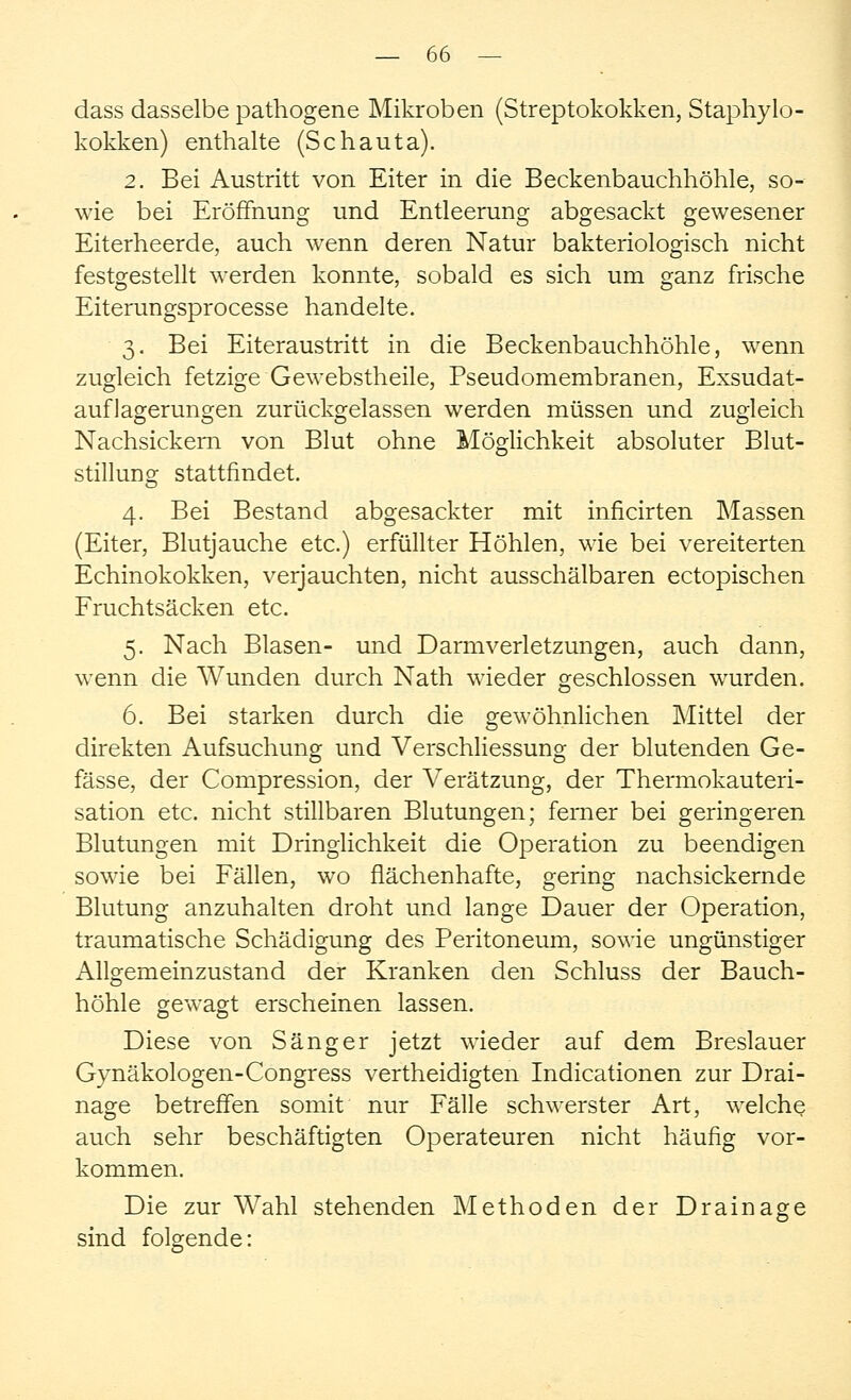 dass dasselbe pathogene Mikroben (Streptokokken, Staphylo- kokken) enthalte (Schauta). 2. Bei Austritt von Eiter in die Beckenbauchhöhle, so- wie bei Eröffnung und Entleerung abgesackt gewesener Eiterheerde, auch wenn deren Natur bakteriologisch nicht festgestellt werden konnte, sobald es sich um ganz frische Eiterungsprocesse handelte. 3. Bei Eiteraustritt in die Beckenbauchhöhle, wenn zugleich fetzige Gewebstheile, Pseudomembranen, Exsudat- auflagerungen zurückgelassen werden müssen und zugleich Nachsickern von Blut ohne Möglichkeit absoluter Blut- stillung stattfindet. 4. Bei Bestand abgesackter mit inficirten Massen (Eiter, Blutjauche etc.) erfüllter Höhlen, wie bei vereiterten Echinokokken, verjauchten, nicht ausschälbaren ectopischen Fruchtsäcken etc. 5. Nach Blasen- und Darmverletzungen, auch dann, wenn die Wunden durch Nath wieder geschlossen wurden. 6. Bei starken durch die gewöhnlichen Mittel der direkten Aufsuchung und Verschliessung der blutenden Ge- fässe, der Compression, der Verätzung, der Thermokauteri- sation etc. nicht stillbaren Blutungen; ferner bei geringeren Blutungen mit Dringlichkeit die Operation zu beendigen sowie bei Fällen, wo flächenhafte, gering nachsickernde Blutung anzuhalten droht und lange Dauer der Operation, traumatische Schädigung des Peritoneum, sowie ungünstiger Allgemeinzustand der Kranken den Schluss der Bauch- höhle gewagt erscheinen lassen. Diese von Sänger jetzt wieder auf dem Breslauer Gynäkologen-Congress vertheidigten Indicationen zur Drai- nage betreffen somit nur Fälle schwerster Art, welche auch sehr beschäftigten Operateuren nicht häufig vor- kommen. Die zur Wahl stehenden Methoden der Drainage sind folgende: