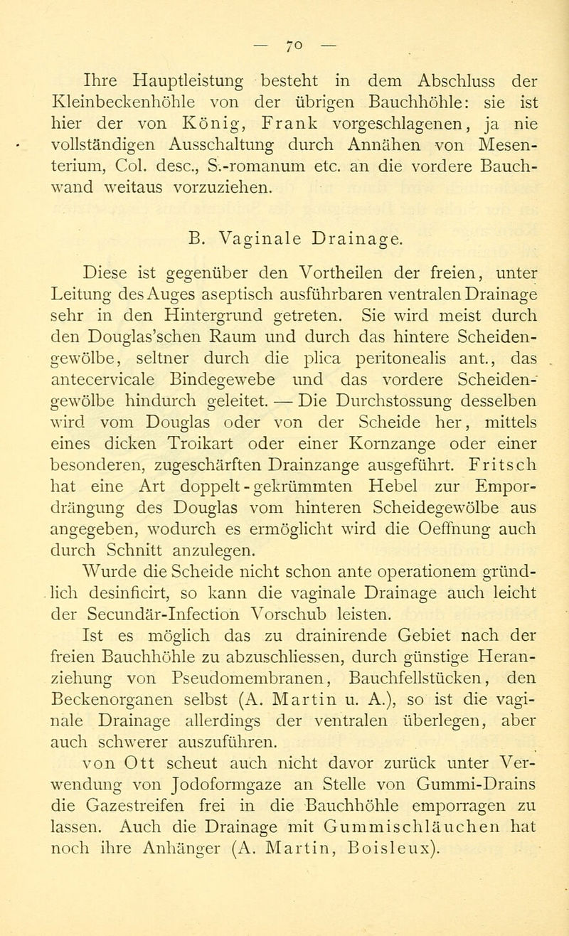Ihre Hauptleistung besteht in dem Abschluss der Kleinbeckenhöhle von der übrigen Bauchhöhle: sie ist hier der von König, Frank vorgeschlagenen, ja nie vollständigen Ausschaltung durch Annähen von Mesen- terium, Col. desc, S.-romanum etc. an die vordere Bauch- wand weitaus vorzuziehen. B. Vaginale Drainage. Diese ist gegenüber den Vortheilen der freien, unter Leitung des Auges aseptisch ausführbaren ventralen Drainage sehr in den Hintergrund getreten. Sie wird meist durch den Douglas'schen Raum und durch das hintere Scheiden- gewölbe, seltner durch die plica peritonealis ant, das antecervicale Bindegewebe und das vordere Scheiden- gewölbe hindurch geleitet. — Die Durchstossung desselben wird vom Douglas oder von der Scheide her, mittels eines dicken Troikart oder einer Kornzange oder einer besonderen, zugeschärften Drainzange ausgeführt. Fritsch hat eine Art doppelt - gekrümmten Hebel zur Empor- drängung des Douglas vom hinteren Scheidegewölbe aus angegeben, wodurch es ermöglicht wird die Oeffnung auch durch Schnitt anzulegen. Wurde die Scheide nicht schon ante operationem gründ- lich desinficirt, so kann die vaginale Drainage auch leicht der Secundär-Infection Vorschub leisten. Ist es möglich das zu drainirende Gebiet nach der freien Bauchhöhle zu abzuschliessen, durch günstige Heran- ziehung von Pseudomembranen, Bauchfellstücken, den Beckenorganen selbst (A. Martin u. A.), so ist die vagi- nale Drainage allerdings der ventralen überlegen, aber auch schwerer auszuführen. von Ott scheut auch nicht davor zurück unter Ver- wendung von Jodoformgaze an Stelle von Gummi-Drains die Gazestreifen frei in die Bauchhöhle emporragen zu lassen. Auch die Drainage mit Gummischläuchen hat noch ihre Anhänger (A. Martin, Boisleux).