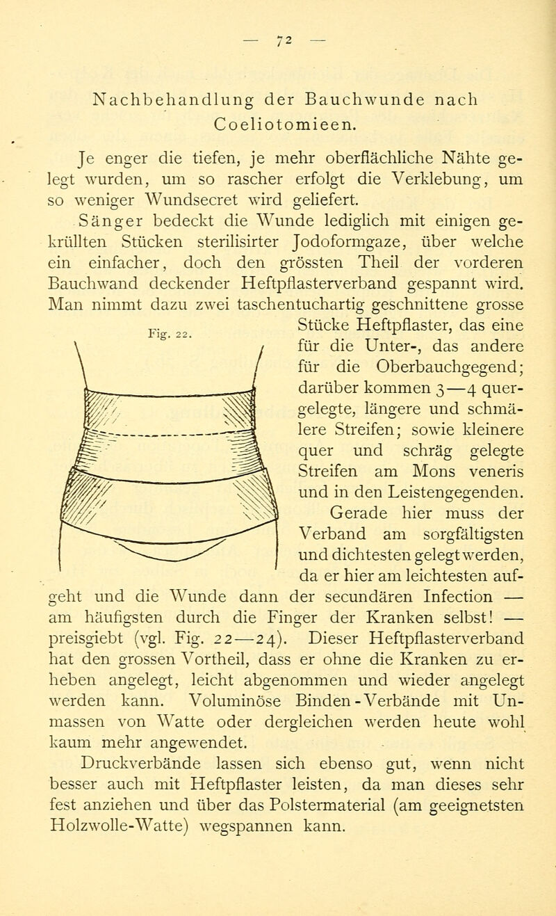 Nachbehandlung der Bauchwunde nach Coeliotomieen. Je enger die tiefen, je mehr oberflächliche Nähte ge- legt wurden, um so rascher erfolgt die Verklebung, um so weniger Wundsecret wird geliefert. Sänger bedeckt die Wunde lediglich mit einigen ge- krüllten Stücken sterilisirter Jodoformgaze, über welche ein einfacher, doch den grössten Theil der vorderen Bauchwand deckender Heftpflasterverband gespannt wird. Man nimmt dazu zwei taschentuchartig geschnittene grosse Fi 22 Stücke Heftpflaster, das eine für die Unter-, das andere für die Oberbauchgegend; darüber kommen 3—4 quer- gelegte, längere und schmä- lere Streifen; sowie kleinere quer und schräg gelegte Streifen am Mons veneris und in den Leistengegenden. Gerade hier muss der Verband am sorgfältigsten und dichtesten gelegt werden, da er hier am leichtesten auf- geht und die Wunde dann der secundären Infection — am häufigsten durch die Finger der Kranken selbst! — preisgiebt (vgl. Fig. 22—24). Dieser Heftpflaster verband hat den grossen Vortheil, dass er ohne die Kranken zu er- heben angelegt, leicht abgenommen und wieder angelegt werden kann. Voluminöse Binden-Verbände mit Un- massen von Watte oder dergleichen werden heute wohl kaum mehr angewendet. Druckverbände lassen sich ebenso gut, wenn nicht besser auch mit Heftpflaster leisten, da man dieses sehr fest anziehen und über das Polstermaterial (am geeignetsten Holzwolle-Watte) wegspannen kann.