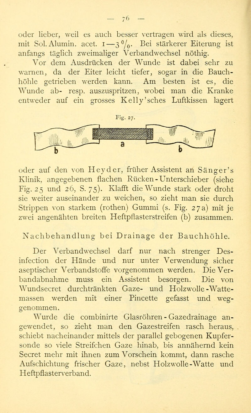 oder lieber, weil es auch besser vertragen wird als dieses, mit Sol.Alumin. acet. i—3%. Bei stärkerer Eiterung ist anfangs täglich zweimaliger Verbandwechsel nöthig. Vor dem Ausdrücken der Wunde ist dabei sehr zu warnen, da der Eiter leicht tiefer, sogar in die Bauch- höhle getrieben werden kann. Am besten ist es, die Wunde ab- resp. auszuspritzen, wobei man die Kranke entweder auf ein grosses Kelly'sches Luftkissen lagert Fig. 27. oder auf den von Heyder, früher Assistent an Sänger's Klinik, angegebenen flachen Rücken - Unterschieber (siehe Fig. 25 und 26, S. 75). Klafft die Wunde stark oder droht sie wreiter auseinander zu weichen, so zieht man sie durch Strippen von starkem (rothen) Gummi (s. Fig. 27 a) mit je zwei angenähten breiten Heftpflasterstreifen (b) zusammen. Nachbehandlung bei Drainage der Bauchhöhle. Der Verbandwechsel darf nur nach strenger Des- infection der Hände und nur unter Verwendung sicher aseptischer Verbandstoffe vorgenommen werden. Die Ver- bandabnahme muss ein Assistent besorgen. Die von Wundsecret durchtränkten Gaze- und Holzwolle-Watte- massen werden mit einer Pincette gefasst und weg- genommen. Wurde die combinirte Glasröhren - Gazedrainage an- gewendet, so zieht man den Gazestreifen rasch heraus, schiebt nacheinander mittels der parallel gebogenen Kupfer- sonde so viele Streifchen Gaze hinab, bis annähernd kein Secret mehr mit ihnen zum Vorschein kommt, dann rasche Aufschichtung frischer Gaze, nebst Holzwolle-Watte und Heftpflasterverband.