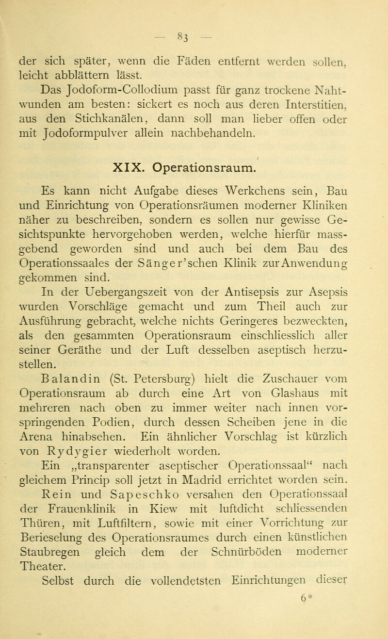 - «3 der sich später, wenn die Fäden entfernt werden sollen, leicht abblättern lässt. Das Jodoform-Collodium passt für ganz trockene Naht- wunden am besten: sickert es noch aus deren Interstitien, aus den Stichkanälen, dann soll man lieber offen oder mit Jodoformpulver allein nachbehandeln. XIX. Operationsraum. Es kann nicht Aufgabe dieses Werkchens sein, Bau und Einrichtung von Operationsräumen moderner Kliniken näher zu beschreiben, sondern es sollen nur gewisse Ge- sichtspunkte hervorgehoben werden, welche hierfür mass- gebend geworden sind und auch bei dem Bau des Operationssaales der Sänger'sehen Klinik zur Anwendung gekommen sind. In der Uebergangszeit von der Antisepsis zur Asepsis wurden Vorschläge gemacht und zum Theil auch zur Ausführung gebracht, welche nichts Geringeres bezweckten, als den gesammten Operationsraum einschliesslich aller seiner Geräthe und der Luft desselben aseptisch herzu- stellen. B alandin (St. Petersburg) hielt die Zuschauer vom Operationsraum ab durch eine Art von Glashaus mit mehreren nach oben zu immer weiter nach innen vor- springenden Podien, durch dessen Scheiben jene in die Arena hinabsehen. Ein ähnlicher Vorschlag ist kürzlich von Rydvgier wiederholt worden. Ein „transparenter aseptischer Operationssaal nach gleichem Princip soll jetzt in Madrid errichtet worden sein. Rein und Sapeschko versahen den Operationssaal der Frauenklinik in Kiew mit luftdicht schliessenden Thüren, mit Luftfiltern, sowie mit einer Vorrichtung zur Berieselung des Operationsraumes durch einen künstlichen Staubregen gleich dem der Schnürböden moderner Theater. Selbst durch die vollendetsten Einrichtungen dieser 6*