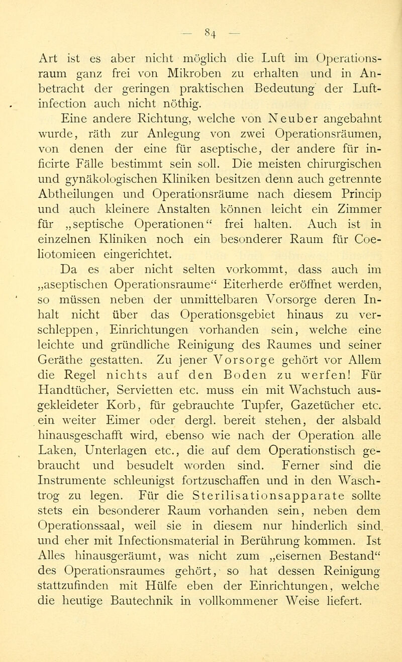 Art ist es aber nicht möglich die Luft im Operations- raum ganz frei von Mikroben zu erhalten und in An- betracht der geringen praktischen Bedeutung der Luft- infection auch nicht nöthig. Eine andere Richtung, welche von Neuber angebahnt wurde, räth zur Anlegung von zwei Operationsräumen, von denen der eine für aseptische, der andere für in- ficirte Fälle bestimmt sein soll. Die meisten chirurgischen und gynäkologischen Kliniken besitzen denn auch getrennte Abtheilungen und Operationsräume nach diesem Princip und auch kleinere Anstalten können leicht ein Zimmer für „septische Operationen frei halten. Auch ist in einzelnen Kliniken noch ein besonderer Raum für Coe- liotomieen eingerichtet. Da es aber nicht selten vorkommt, dass auch im „aseptischen Operationsraume Eiterherde eröffnet werden, so müssen neben der unmittelbaren Vorsorge deren In- halt nicht über das Operationsgebiet hinaus zu ver- schleppen, Einrichtungen vorhanden sein, welche eine leichte und gründliche Reinigung des Raumes und seiner Geräthe gestatten. Zu jener Vorsorge gehört vor Allein die Regel nichts auf den Boden zu werfen! Für Handtücher, Servietten etc. muss ein mit Wachstuch aus- gekleideter Korb, für gebrauchte Tupfer, Gazetücher etc. ein weiter Eimer oder dergl. bereit stehen, der alsbald hinausgeschafft wird, ebenso wie nach der Operation alle Laken, Unterlagen etc., die auf dem Operationstisch ge- braucht und besudelt worden sind. Ferner sind die Instrumente schleimigst fortzuschaffen und in den Wasch- trog zu legen. Für die Sterilisationsapparate sollte stets ein besonderer Raum vorhanden sein, neben dem Operationssaal, weil sie in diesem nur hinderlich sind, und eher mit Infectionsmaterial in Berührung kommen. Ist Alles hinausgeräumt, was nicht zum „eisernen Bestand des Operationsraumes gehört, so hat dessen Reinigung stattzufinden mit Hülfe eben der Einrichtungen, welche die heutige Bautechnik in vollkommener Weise liefert.