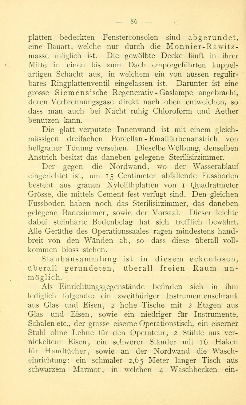 platten bedeckten Fensterconsolen sind abgerundet, eine Bauart, welche nur durch die Monnier-Rawitz- masse möglich ist. Die gewölbte Decke läuft in ihrer Mitte in einen bis zum Dach emporgeführten kuppel- artigen Schacht aus, in welchem ein von aussen regulir- bares Ringplattenventil eingelassen ist. Darunter ist eine grosse Siemens'sehe Regenerativ - Gaslampe angebracht, deren Verbrennungsgase direkt nach oben entweichen, so dass man auch bei Nacht ruhig Chloroform und Aether benutzen kann. Die glatt verputzte Innenwand ist mit einem gleich- massigen dreifachen Porcellan - Emailfarbenanstrich von hellgrauer Tönung versehen. Dieselbe Wölbung, denselben Anstrich besitzt das daneben gelegene Sterilisirzimmer. Der gegen die Nordwand, wo der Wasserablauf eingerichtet ist, um 15 Centimeter abfallende Fussboden besteht aus grauen Xylolithplatten von 1 Quadratmeter Grösse, die mittels Cement fest verfugt sind. Den gleichen Fussboden haben noch das Sterilisirzimmer, das daneben gelegene Badezimmer, sowie der Vorsaal. Dieser leichte dabei steinharte Bodenbelag hat sich trefflich bewährt. Alle Geräthe des Operationssaales ragen mindestens hand- breit von den Wänden ab, so dass diese überall voll- kommen bloss stehen. Staubansammlung ist in diesem eckenlosen, überall gerundeten, überall freien Raum un- möglich. Als Einrichtungsgegenstände befinden sich in ihm lediglich folgende: ein zweithüriger Instrumentenschrank aus Glas und Eisen, 2 hohe Tische mit 2 Etagen aus Glas und Eisen, sowie ein niedriger für Instrumente, Schalen etc., der grosse eiserne Operationstisch, ein eiserner Stuhl ohne Lehne für den Operateur, 2 Stühle aus ver- nickeltem Eisen, ein schwerer Ständer mit 16 Haken für Handtücher, sowie an der Nordwand die Wasch- einrichtung: ein schmaler 2,65 Meter langer Tisch aus schwarzem Maraior, in welchen 4 Waschbecken ein-