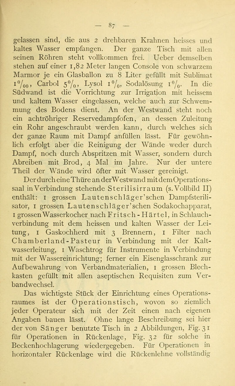 gelassen sind, die aus 2 drehbaren Krahnen heisscs und kaltes Wasser empfangen. Der ganze Tisch mit allen seinen Röhren steht vollkommen frei. Ueber demselben stehen auf einer 1,82 Meter langen Console von schwarzem Marmor je ein Glasballon zu 8 Liter gefüllt mit Sublimat i°/oo> Carbol 5°/0> Lysol i°/0, Sodalösung i°/0. In die Südwand ist die Vorrichtung zur Irrigation mit heissem und kaltem Wasser eingelassen, welche auch zur Schwem- mung des Bodens dient. An der Westwand steht noch ein achtröhriger Reservedampfofen, an dessen Zuleitung ein Rohr angeschraubt werden kann, durch welches sich der ganze Raum mit Dampf anfüllen lässt. Für gewöhn- lich erfolgt aber die Reinigung der Wände weder durch Dampf, noch durch Abspritzen mit Wasser, sondern durch Abreiben mit Brod, 4 Mal im Jahre. Nur der untere Theil der Wände wird öfter mit Wasser gereinigt. Der durch eine Thüre an derWestwand mit dem Operations- saal in Verbindung stehende Sterilisirraum (s.Vollbild II) enthält: 1 grossen Lautenschläger'sehen Dampfsterili- sator, 1 grossen Lauten schlag er'sehen Sodakochapparat, 1 grossen Wasserkocher nach Fritsch-Härtel, in Schlauch- verbindung mit dem heissen und kalten Wasser der Lei- tung, 1 Gaskochherd mit 3 Brennern, 1 Filter nach Chamberland-Pasteur in Verbindung mit der Kalt- wasserleitung, 1 Waschtrog für Instrumente in Verbindung mit der Wassereinrichtung; ferner ein Eisenglasschrank zur Aufbewahrung von Verbandmaterialien, 1 grossen Blech- kasten gefüllt mit allen aseptischen Requisiten zum Ver- bandwechsel. Das wichtigste Stück der Einrichtung eines Operations- raumes ist der Operationstisch, wovon so ziemlich jeder Operateur sich mit der Zeit einen nach eigenen Angaben bauen lässt. Ohne lange Beschreibung sei hier der von Sänger benutzte Tisch in 2 Abbildungen, Fig. 31 für Operationen in Rückenlage, Fig. 32 für solche in Beckenhochlagerung wiedergegeben. Für Operationen in horizontaler Rückenlage wird die Rückenlehne vollständig