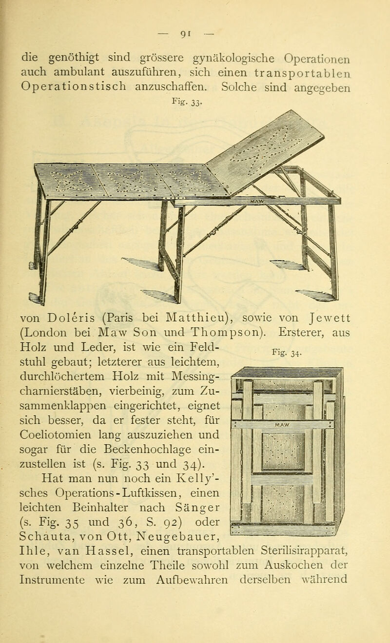 die genöthigt sind grössere gynäkologische Operationen auch ambulant auszuführen, sich einen transportablen Operationstisch anzuschaffen. Solche sind angegeben Fig. 33- Fig. 34- von Doleris (Paris bei Matthieu), sowie von Jewett (London bei Maw Son und Thompson). Ersterer, aus Holz und Leder, ist wie ein Feld- stuhl gebaut; letzterer aus leichtem, durchlöchertem Holz mit Messing- charnierstäben, vierbeinig, zum Zu- sammenklappen eingerichtet, eignet sich besser, da er fester steht, für Coeliotomien lang auszuziehen und sogar für die Beckenhochlage ein- zustellen ist (s. Fig. 33 und 34). Hat man nun noch ein Kelly'- sches Operations-Luftkissen, einen leichten Beinhalter nach Sänger (3. Fig. 35 und 36, S. 92) oder Schauta, von Ott, Neugebauer, Ihle, van Hassel, einen transportablen Sterilisirapparat, von welchem einzelne Theile sowohl zum Auskochen der Instrumente wie zum Aufbewahren derselben während