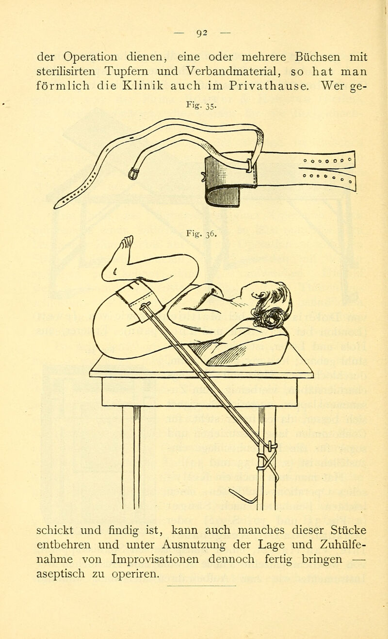 der Operation dienen, eine oder mehrere Büchsen mit sterilisirten Tupfern und Verbandmaterial, so hat man förmlich die Klinik auch im Privathause. Wer ge- Fig- 35- ■rod Fig. 36 schickt und findig ist, kann auch manches dieser Stücke entbehren und unter Ausnutzung der Lage und Zuhülfe- nähme von Improvisationen dennoch fertig bringen — aseptisch zu operiren.