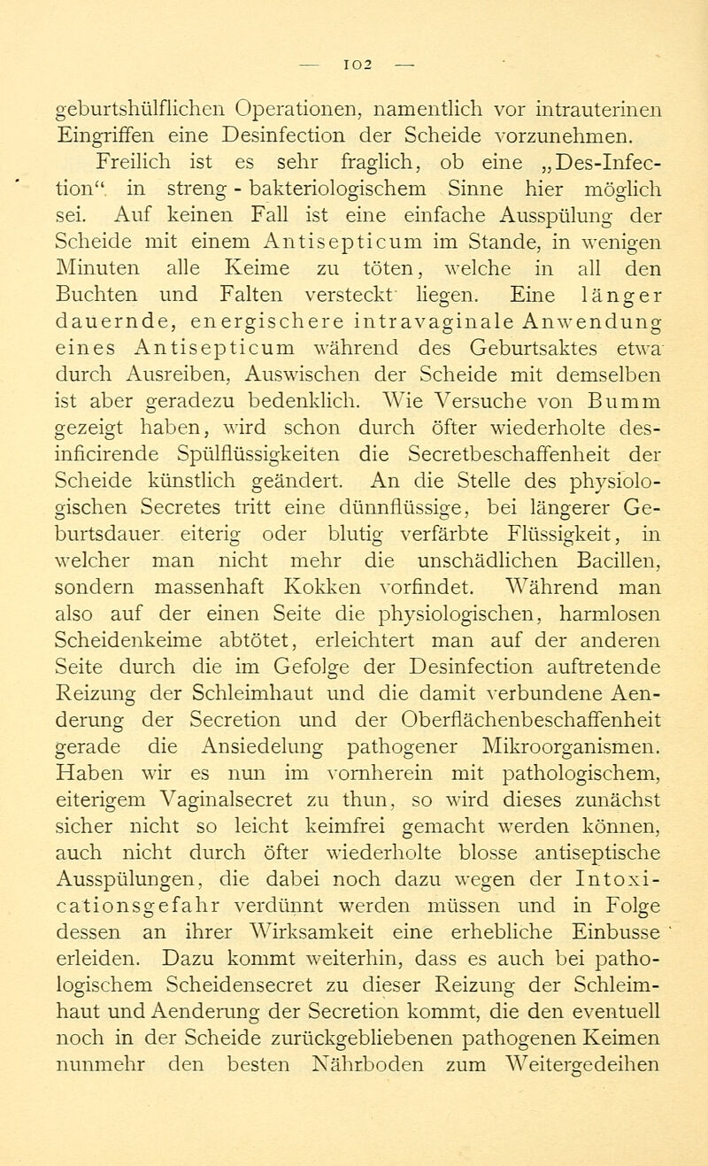 geburtshülflichen Operationen, namentlich vor intrauterinen Eingriffen eine Desinfection der Scheide vorzunehmen. Freilich ist es sehr fraglich, ob eine „Des-Infec- tion in streng - bakteriologischem Sinne hier möglich sei. Auf keinen Fall ist eine einfache Ausspülung der Scheide mit einem Antisepticum im Stande, in wenigen Minuten alle Keime zu töten, welche in all den Buchten und Falten versteckt liegen. Eine länger dauernde, energischere intravaginale Anwendung eines Antisepticum während des Geburtsaktes etwa durch Ausreiben, Auswischen der Scheide mit demselben ist aber geradezu bedenklich. Wie Versuche von Bumm gezeigt haben, wird schon durch öfter wiederholte des- inficirende Spülflüssigkeiten die Secretbeschaffenheit der Scheide künstlich geändert. An die Stelle des physiolo- gischen Secretes tritt eine dünnflüssige, bei längerer Ge- burtsdauer eiteris; oder blutio- verfärbte Flüssis-keit, in welcher man nicht mehr die unschädlichen Bacillen, sondern massenhaft Kokken vorfindet. Während man also auf der einen Seite die physiologischen, harmlosen Scheidenkeime abtötet, erleichtert man auf der anderen Seite durch die im Gefolge der Desinfection auftretende Reizung der Schleimhaut und die damit verbundene Aen- derung der Secretion und der Oberflächenbeschaffenheit gerade die Ansiedelung pathogener Mikroorganismen. Haben wir es nun im vornherein mit pathologischem, eiterigem Vaginalsecret zu thun, so wird dieses zunächst sicher nicht so leicht keimfrei gemacht werden können, auch nicht durch öfter wiederholte blosse antiseptische Ausspülungen, die dabei noch dazu wegen der Intoxi- cationsgefahr verdünnt werden müssen und in Folge dessen an ihrer Wirksamkeit eine erhebliche Einbusse erleiden. Dazu kommt weiterhin, dass es auch bei patho- logischem Scheidensecret zu dieser Reizung der Schleim- haut und Aenderung der Secretion kommt, die den eventuell noch in der Scheide zurückgebliebenen pathogenen Keimen nunmehr den besten Nährboden zum Weitergedeihen